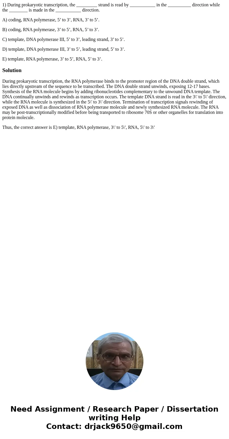 1) During prokaryotic transcription, the _________ strand is read by ___________ in the __________ direction while the ________ is made in the ___________ direc 1) During prokaryotic transcription, the _________ strand is read by ___________ in the __________ direction while the ________ is made in the ___________ direc