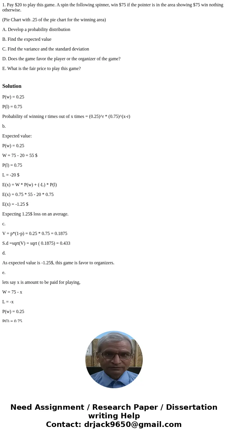 1. Pay $20 to play this game. A spin the following spinner, win $75 if the pointer is in the area showing $75 win nothing otherwise. (Pie Chart with .25 of the  1. Pay $20 to play this game. A spin the following spinner, win $75 if the pointer is in the area showing $75 win nothing otherwise. (Pie Chart with .25 of the