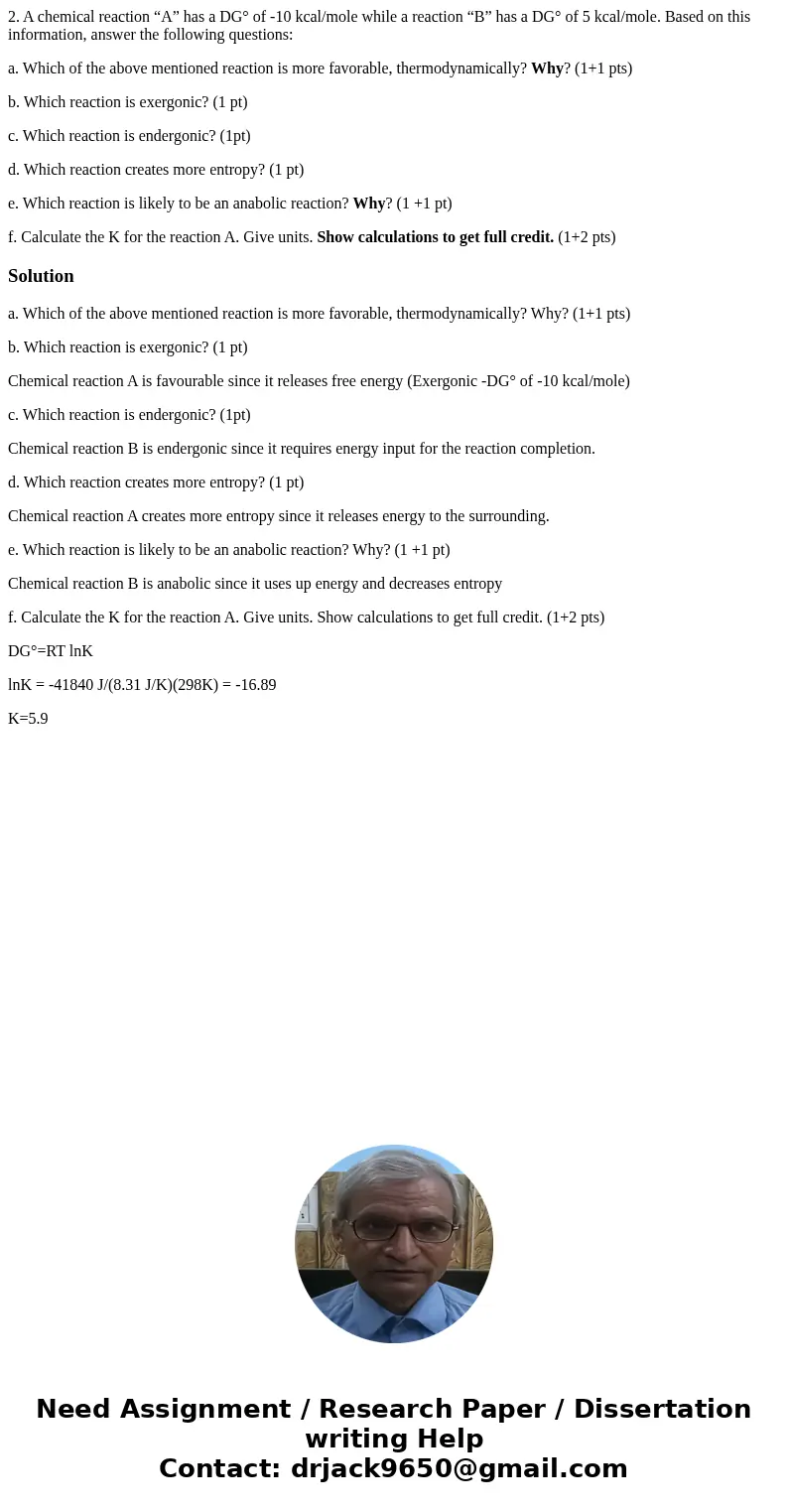 2. A chemical reaction “A” has a DG° of -10 kcal/mole while a reaction “B” has a DG° of 5 kcal/mole. Based on this information, answer the following questions:  2. A chemical reaction “A” has a DG° of -10 kcal/mole while a reaction “B” has a DG° of 5 kcal/mole. Based on this information, answer the following questions: