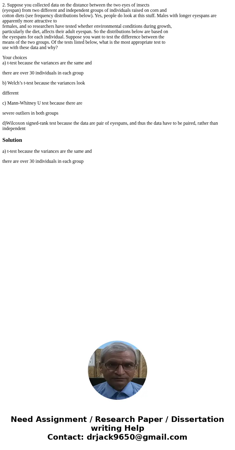 2. Suppose you collected data on the distance between the two eyes of insects (eyespan) from two different and independent groups of individuals raised on corn  2. Suppose you collected data on the distance between the two eyes of insects (eyespan) from two different and independent groups of individuals raised on corn
