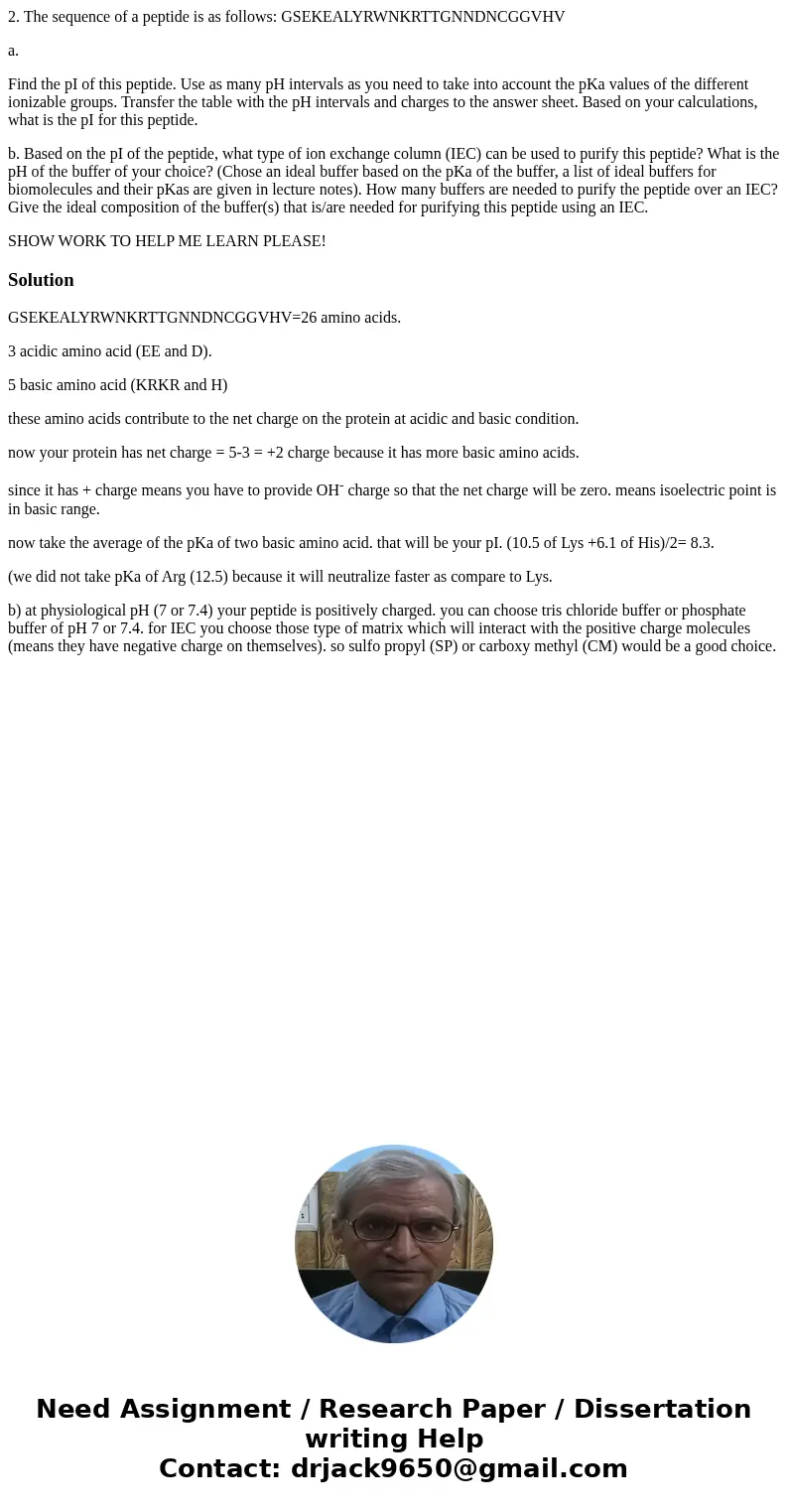 2. The sequence of a peptide is as follows: GSEKEALYRWNKRTTGNNDNCGGVHV a. Find the pI of this peptide. Use as many pH intervals as you need to take into account 2. The sequence of a peptide is as follows: GSEKEALYRWNKRTTGNNDNCGGVHV a. Find the pI of this peptide. Use as many pH intervals as you need to take into account