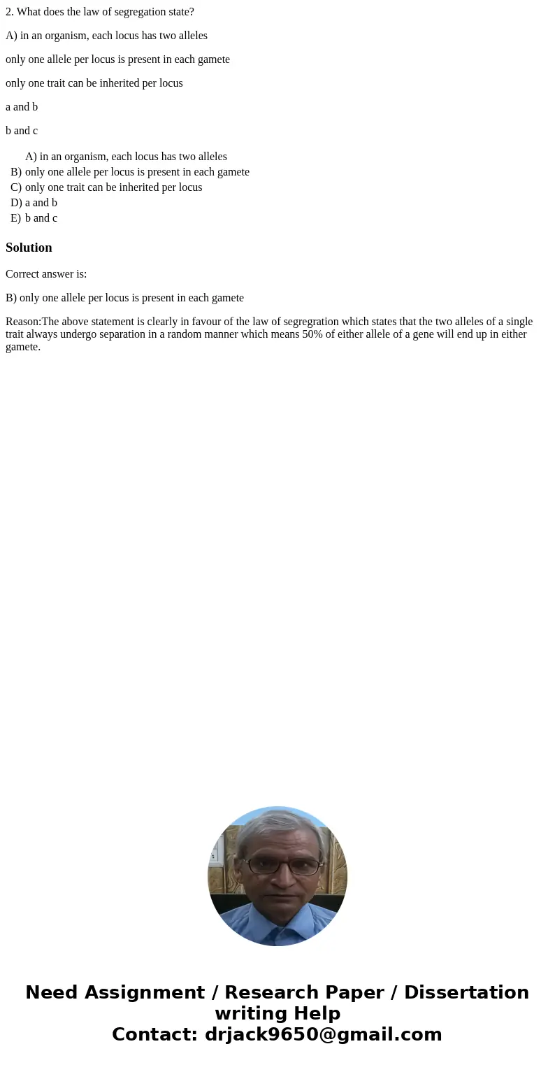 2. What does the law of segregation state? A) in an organism, each locus has two alleles only one allele per locus is present in each gamete only one trait can  2. What does the law of segregation state? A) in an organism, each locus has two alleles only one allele per locus is present in each gamete only one trait can