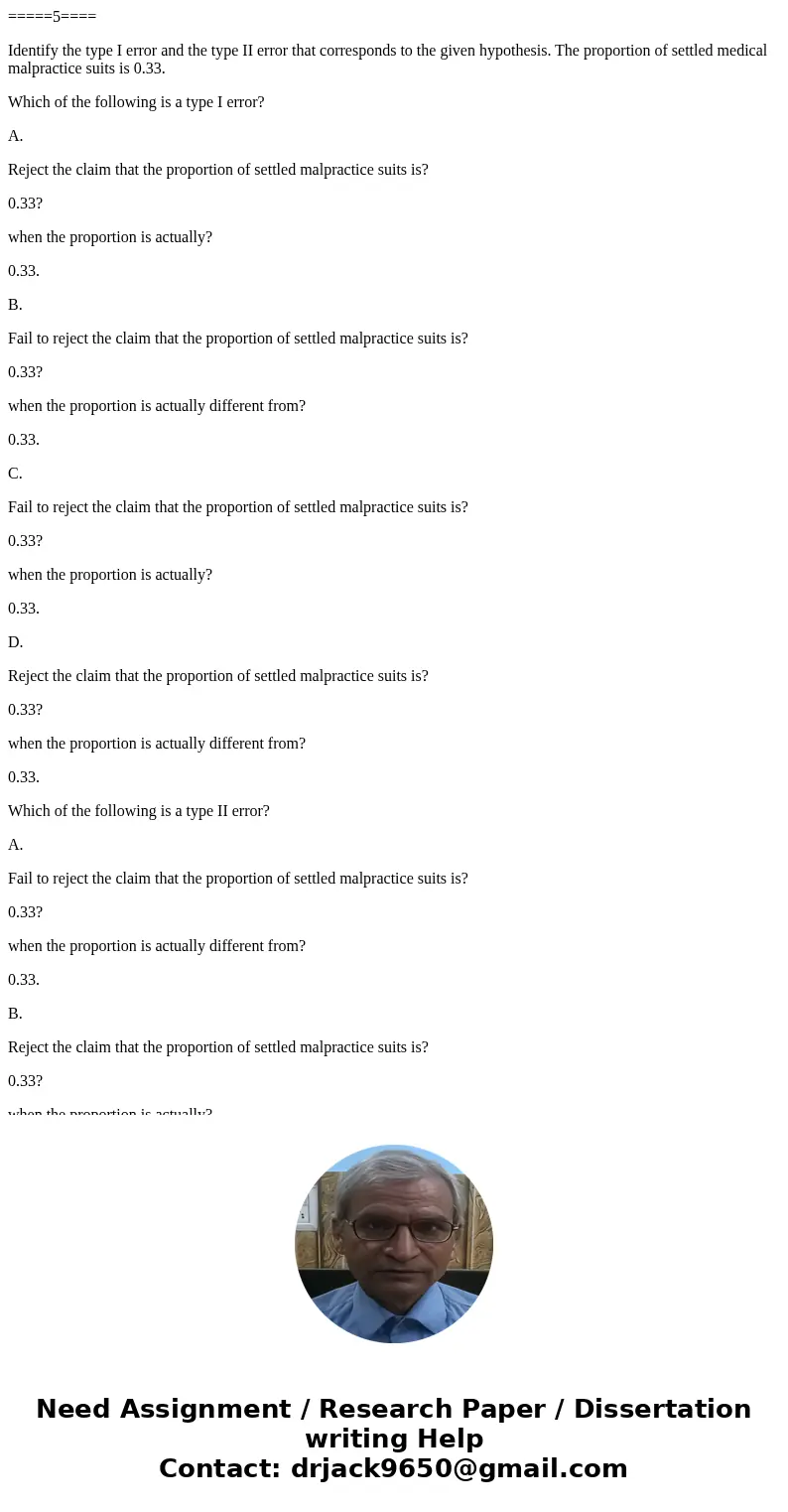 =====5==== Identify the type I error and the type II error that corresponds to the given hypothesis. The proportion of settled medical malpractice suits is 0.33 =====5==== Identify the type I error and the type II error that corresponds to the given hypothesis. The proportion of settled medical malpractice suits is 0.33