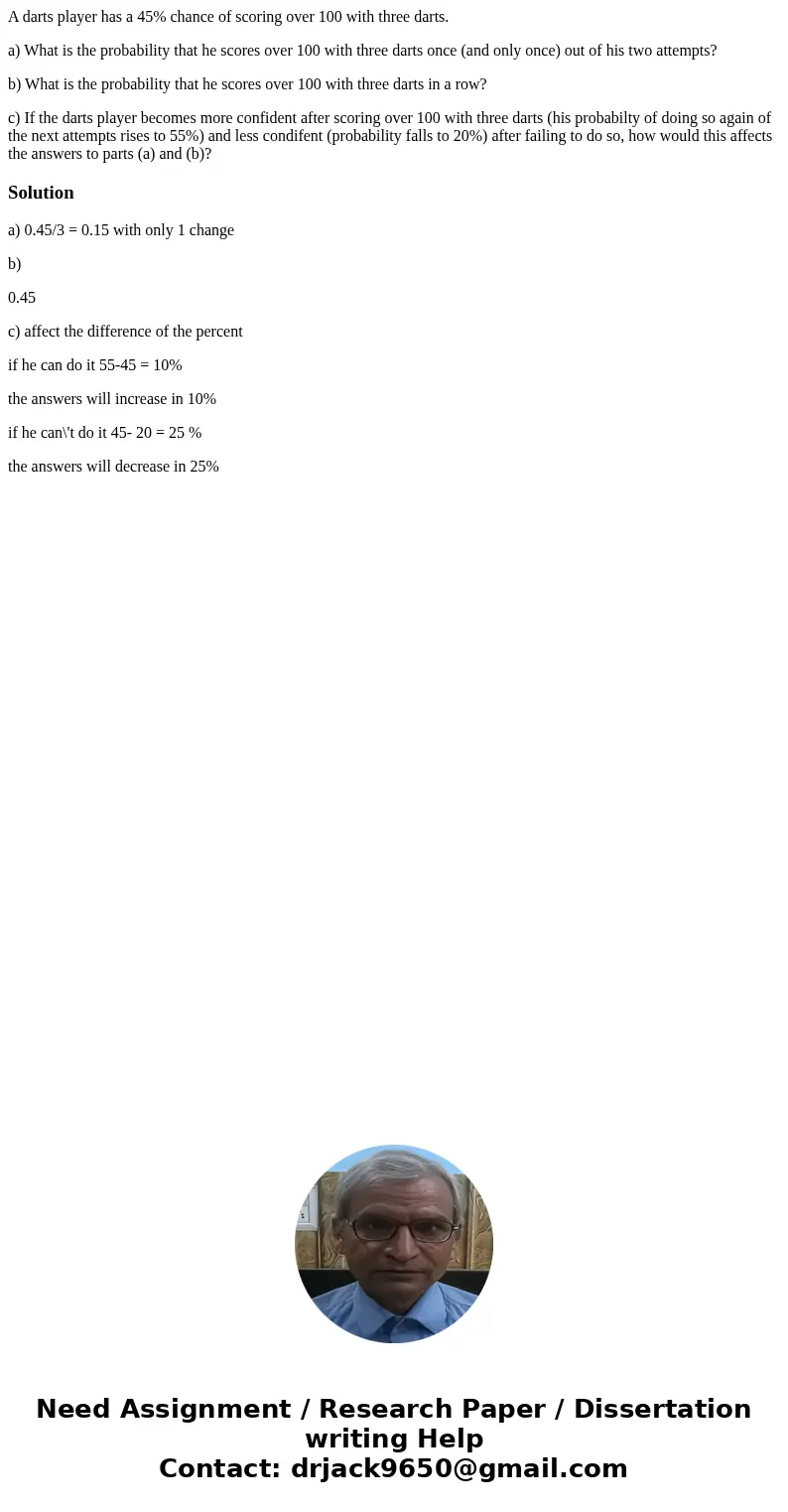 A darts player has a 45% chance of scoring over 100 with three darts. a) What is the probability that he scores over 100 with three darts once (and only once) o A darts player has a 45% chance of scoring over 100 with three darts. a) What is the probability that he scores over 100 with three darts once (and only once) o