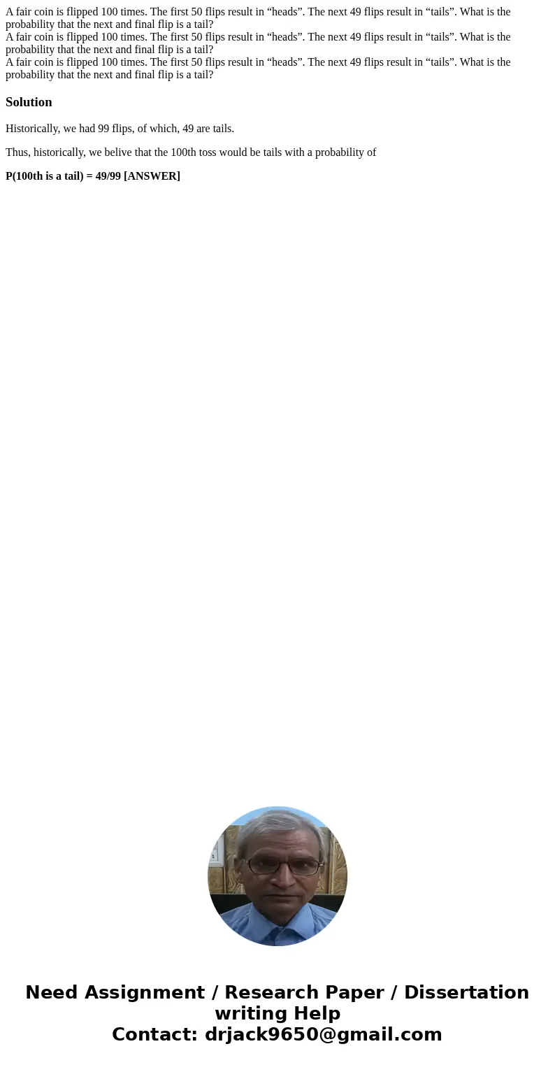 A fair coin is flipped 100 times. The first 50 flips result in “heads”. The next 49 flips result in “tails”. What is the probability that the next and final fl  A fair coin is flipped 100 times. The first 50 flips result in “heads”. The next 49 flips result in “tails”. What is the probability that the next and final fl