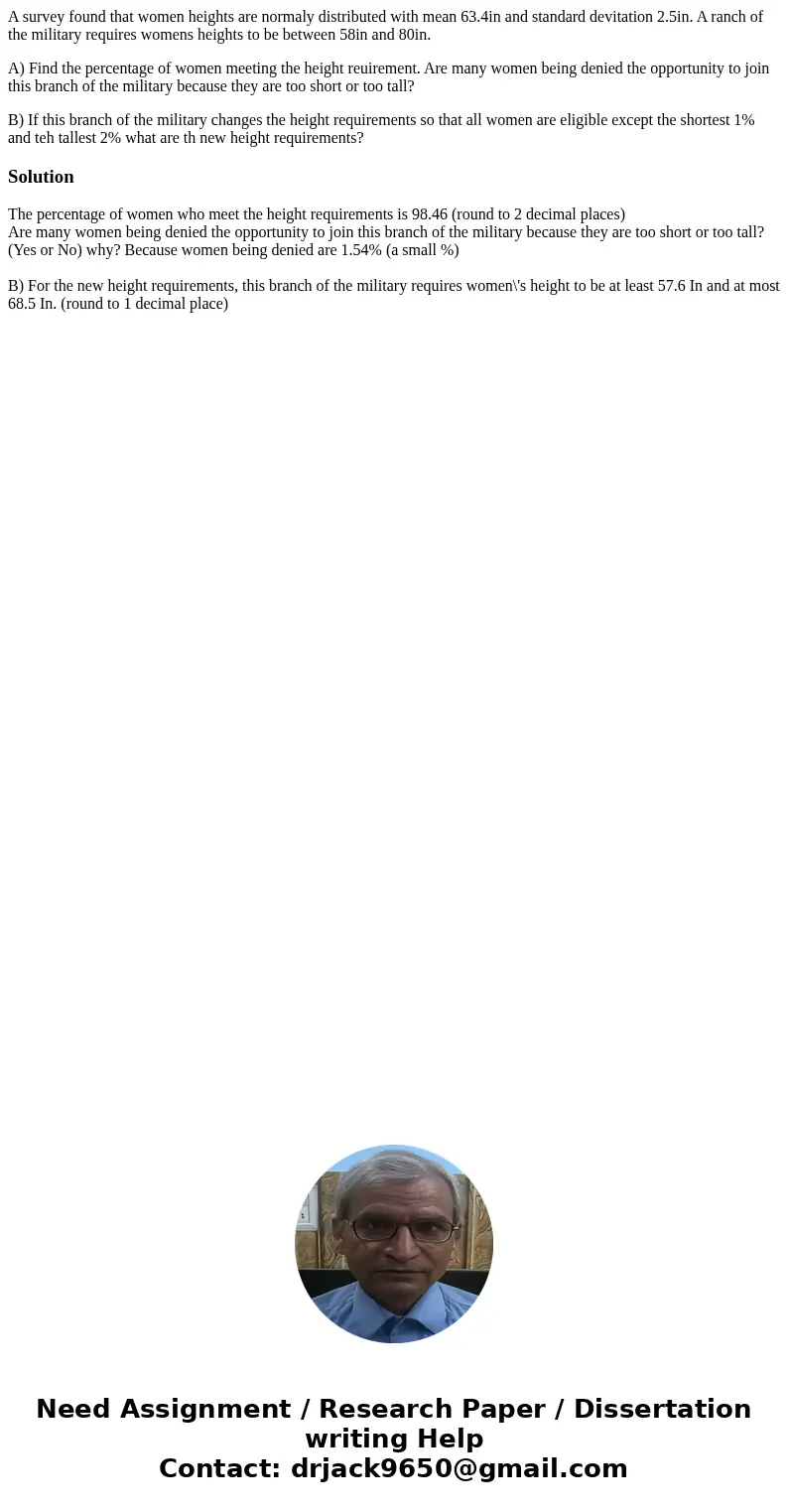 A survey found that women heights are normaly distributed with mean 63.4in and standard devitation 2.5in. A ranch of the military requires womens heights to be  A survey found that women heights are normaly distributed with mean 63.4in and standard devitation 2.5in. A ranch of the military requires womens heights to be