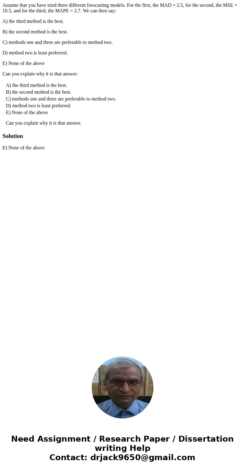 Assume that you have tried three different forecasting models. For the first, the MAD = 2.5, for the second, the MSE = 10.5, and for the third, the MAPE = 2.7.  Assume that you have tried three different forecasting models. For the first, the MAD = 2.5, for the second, the MSE = 10.5, and for the third, the MAPE = 2.7.