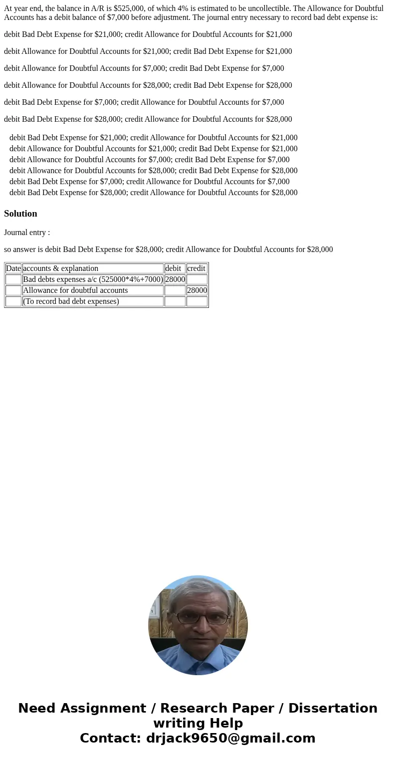 At year end, the balance in A/R is $525,000, of which 4% is estimated to be uncollectible. The Allowance for Doubtful Accounts has a debit balance of $7,000 bef At year end, the balance in A/R is $525,000, of which 4% is estimated to be uncollectible. The Allowance for Doubtful Accounts has a debit balance of $7,000 bef