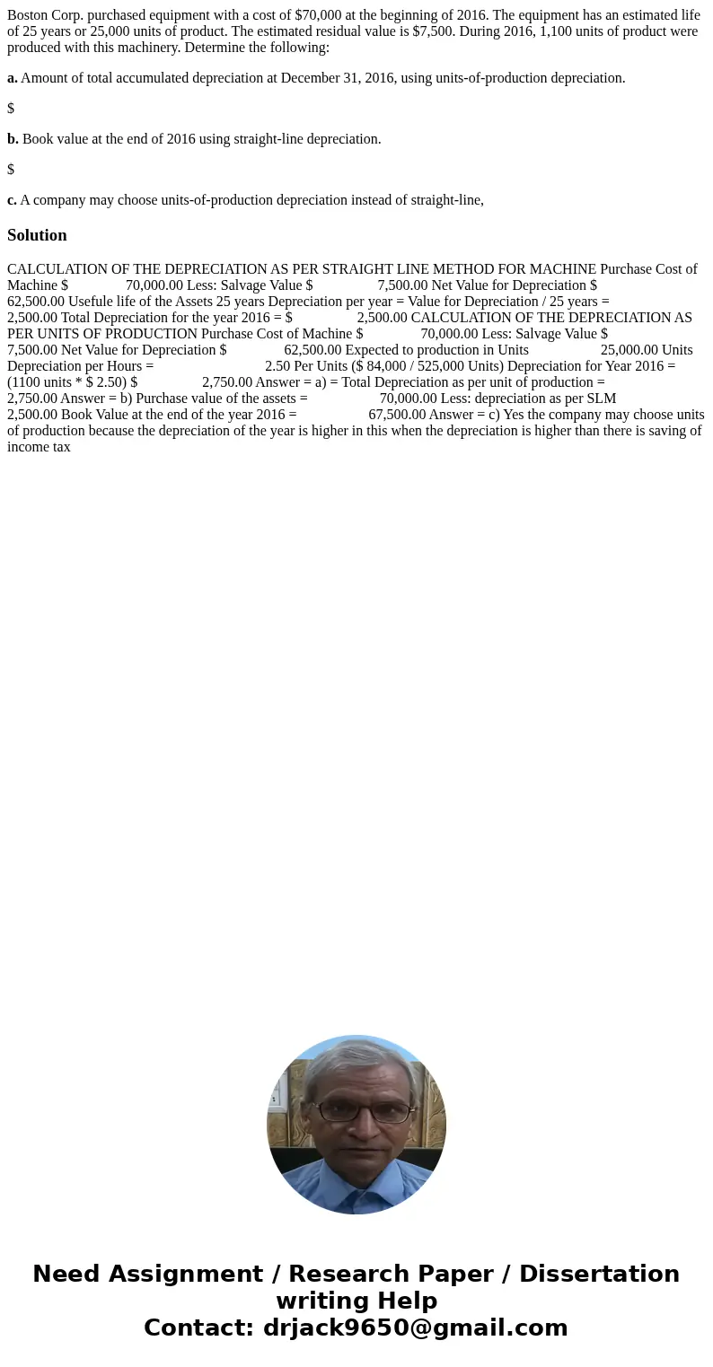 Boston Corp. purchased equipment with a cost of $70,000 at the beginning of 2016. The equipment has an estimated life of 25 years or 25,000 units of product. Th Boston Corp. purchased equipment with a cost of $70,000 at the beginning of 2016. The equipment has an estimated life of 25 years or 25,000 units of product. Th