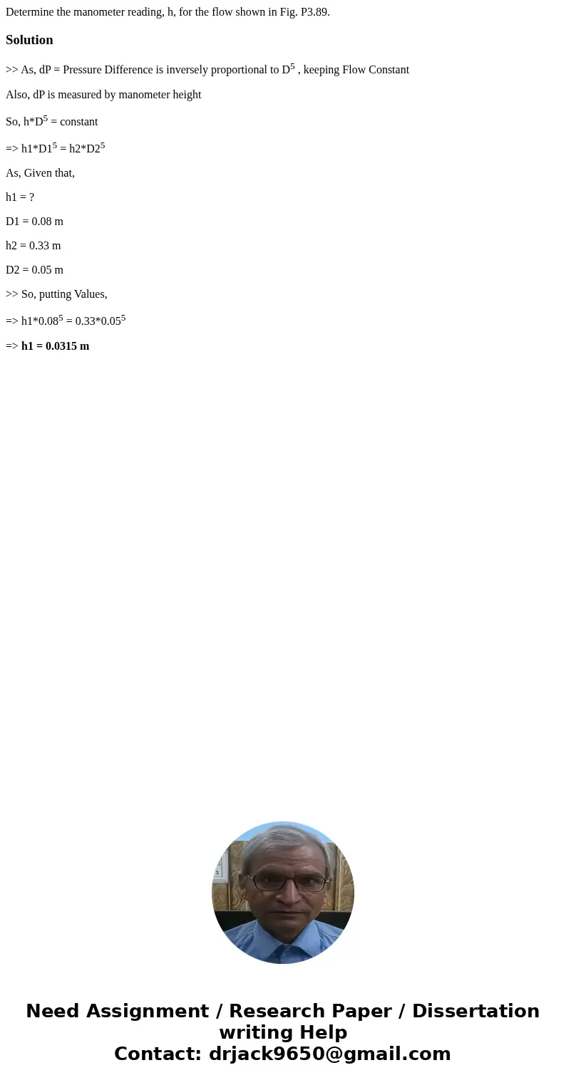 Determine the manometer reading, h, for the flow shown in Fig. P3.89. Solution>> As, dP = Pressure Difference is inversely proportional to D5 , keeping F  Determine the manometer reading, h, for the flow shown in Fig. P3.89. Solution>> As, dP = Pressure Difference is inversely proportional to D5 , keeping F
