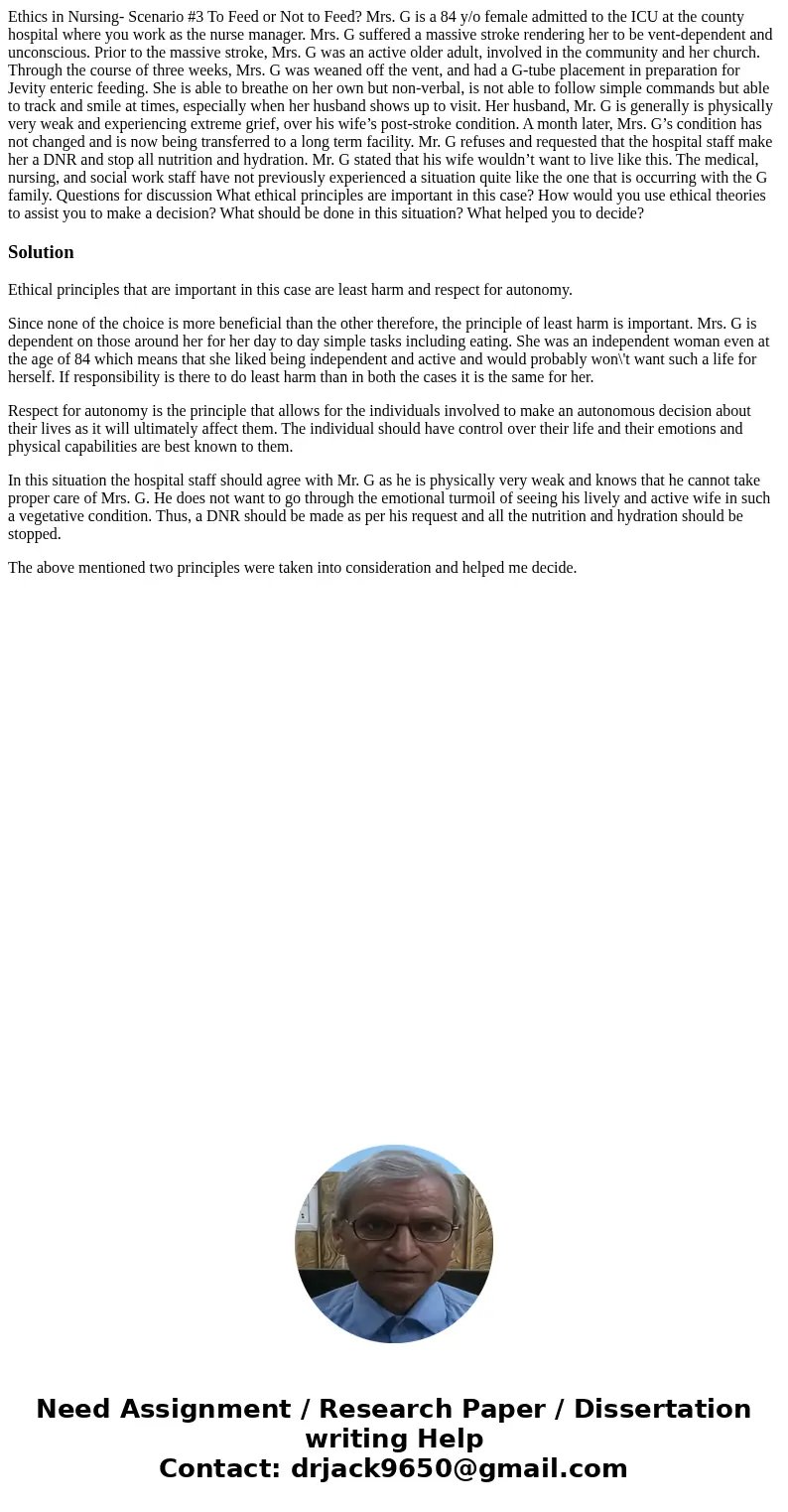 Ethics in Nursing- Scenario #3 To Feed or Not to Feed? Mrs. G is a 84 y/o female admitted to the ICU at the county hospital where you work as the nurse manager. Ethics in Nursing- Scenario #3 To Feed or Not to Feed? Mrs. G is a 84 y/o female admitted to the ICU at the county hospital where you work as the nurse manager.