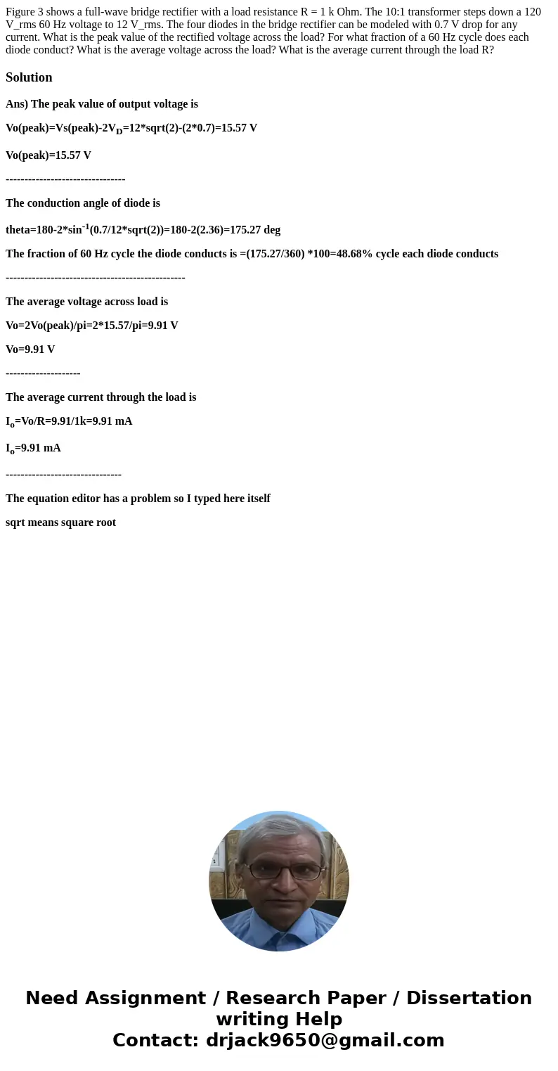 Figure 3 shows a full-wave bridge rectifier with a load resistance R = 1 k Ohm. The 10:1 transformer steps down a 120 V_rms 60 Hz voltage to 12 V_rms. The four  Figure 3 shows a full-wave bridge rectifier with a load resistance R = 1 k Ohm. The 10:1 transformer steps down a 120 V_rms 60 Hz voltage to 12 V_rms. The four