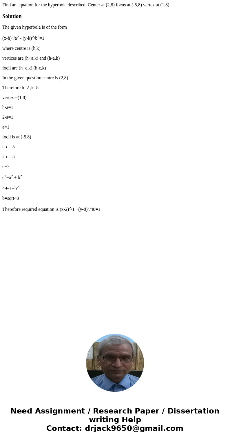 Find an equation for the hyperbola described. Center at (2,8) focus at (-5,8) vertex at (1,8)SolutionThe given hyperbola is of the form (x-h)2/a2 - (y-k)2/b2=1  Find an equation for the hyperbola described. Center at (2,8) focus at (-5,8) vertex at (1,8)SolutionThe given hyperbola is of the form (x-h)2/a2 - (y-k)2/b2=1