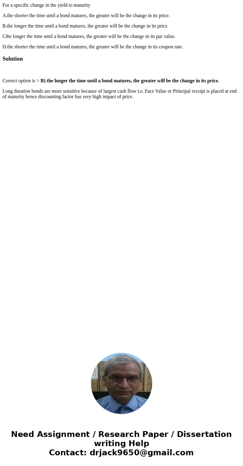 For a specific change in the yield to maturity A.the shorter the time until a bond matures, the greater will be the change in its price. B.the longer the time u For a specific change in the yield to maturity A.the shorter the time until a bond matures, the greater will be the change in its price. B.the longer the time u