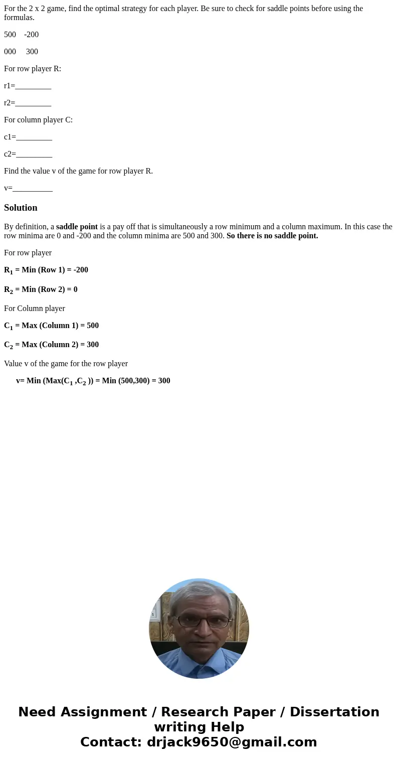 For the 2 x 2 game, find the optimal strategy for each player. Be sure to check for saddle points before using the formulas. 500 -200 000 300 For row player R:  For the 2 x 2 game, find the optimal strategy for each player. Be sure to check for saddle points before using the formulas. 500 -200 000 300 For row player R: