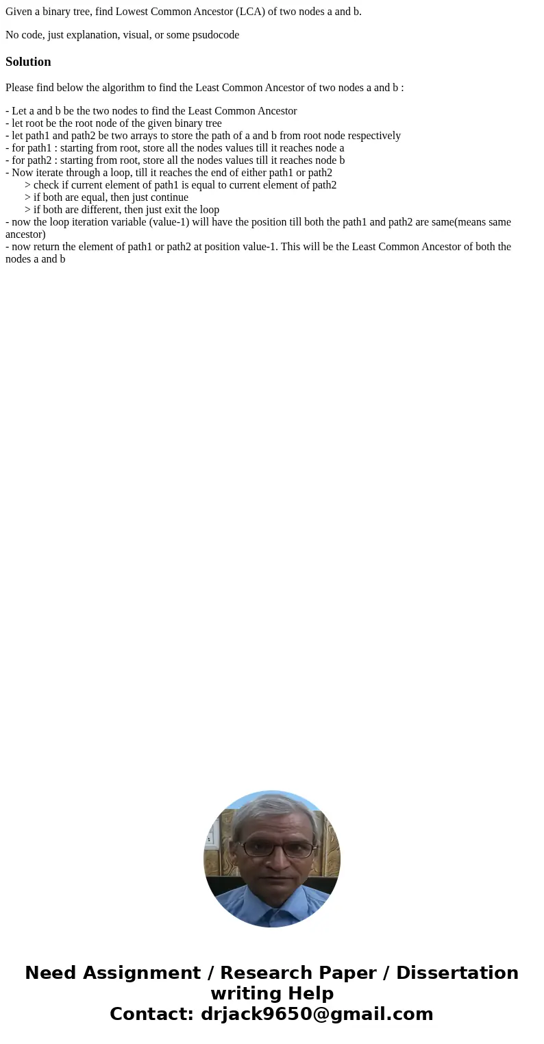Given a binary tree, find Lowest Common Ancestor (LCA) of two nodes a and b. No code, just explanation, visual, or some psudocodeSolutionPlease find below the a Given a binary tree, find Lowest Common Ancestor (LCA) of two nodes a and b. No code, just explanation, visual, or some psudocodeSolutionPlease find below the a