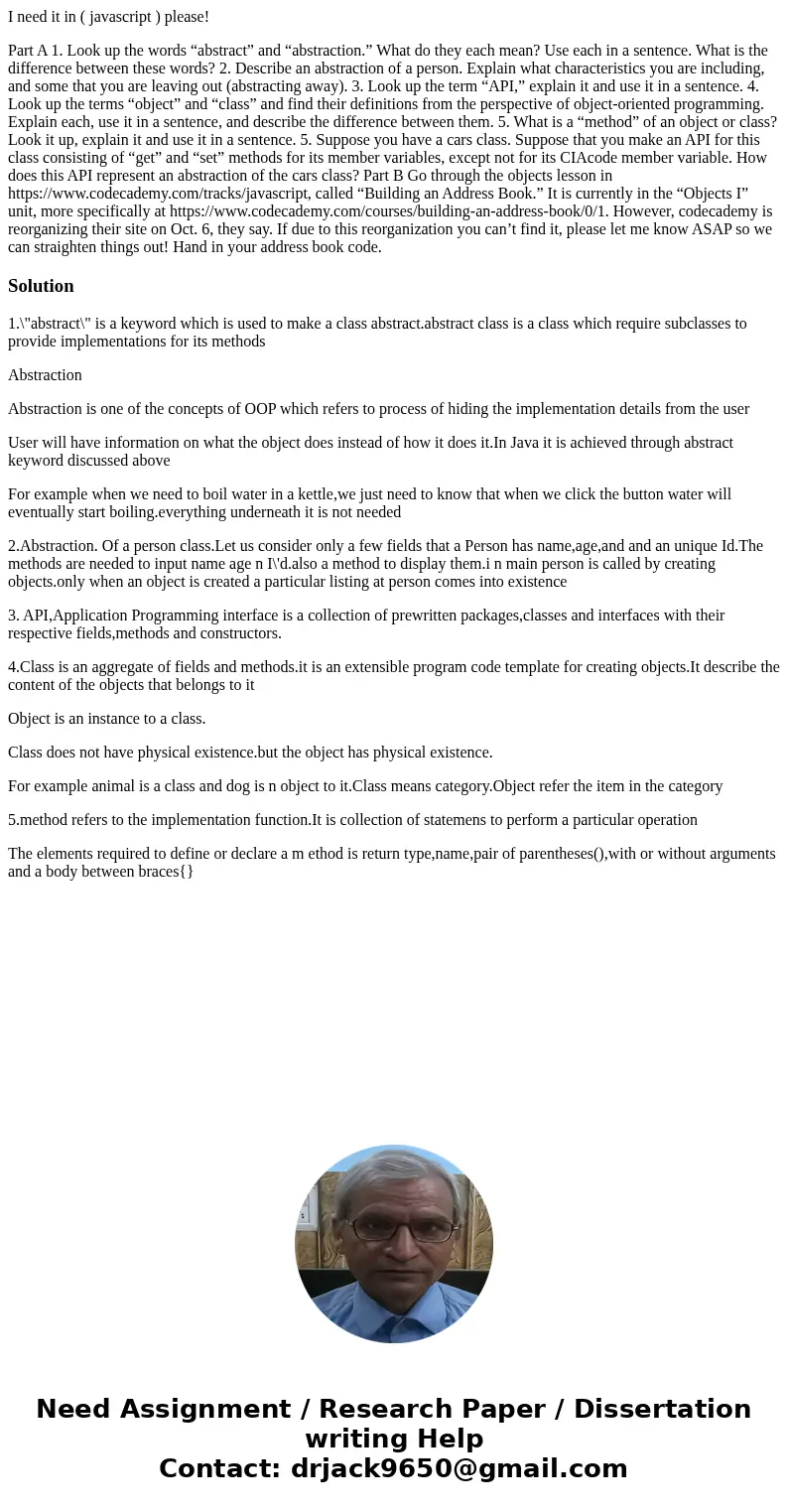 I need it in ( javascript ) please! Part A 1. Look up the words “abstract” and “abstraction.” What do they each mean? Use each in a sentence. What is the differ I need it in ( javascript ) please! Part A 1. Look up the words “abstract” and “abstraction.” What do they each mean? Use each in a sentence. What is the differ