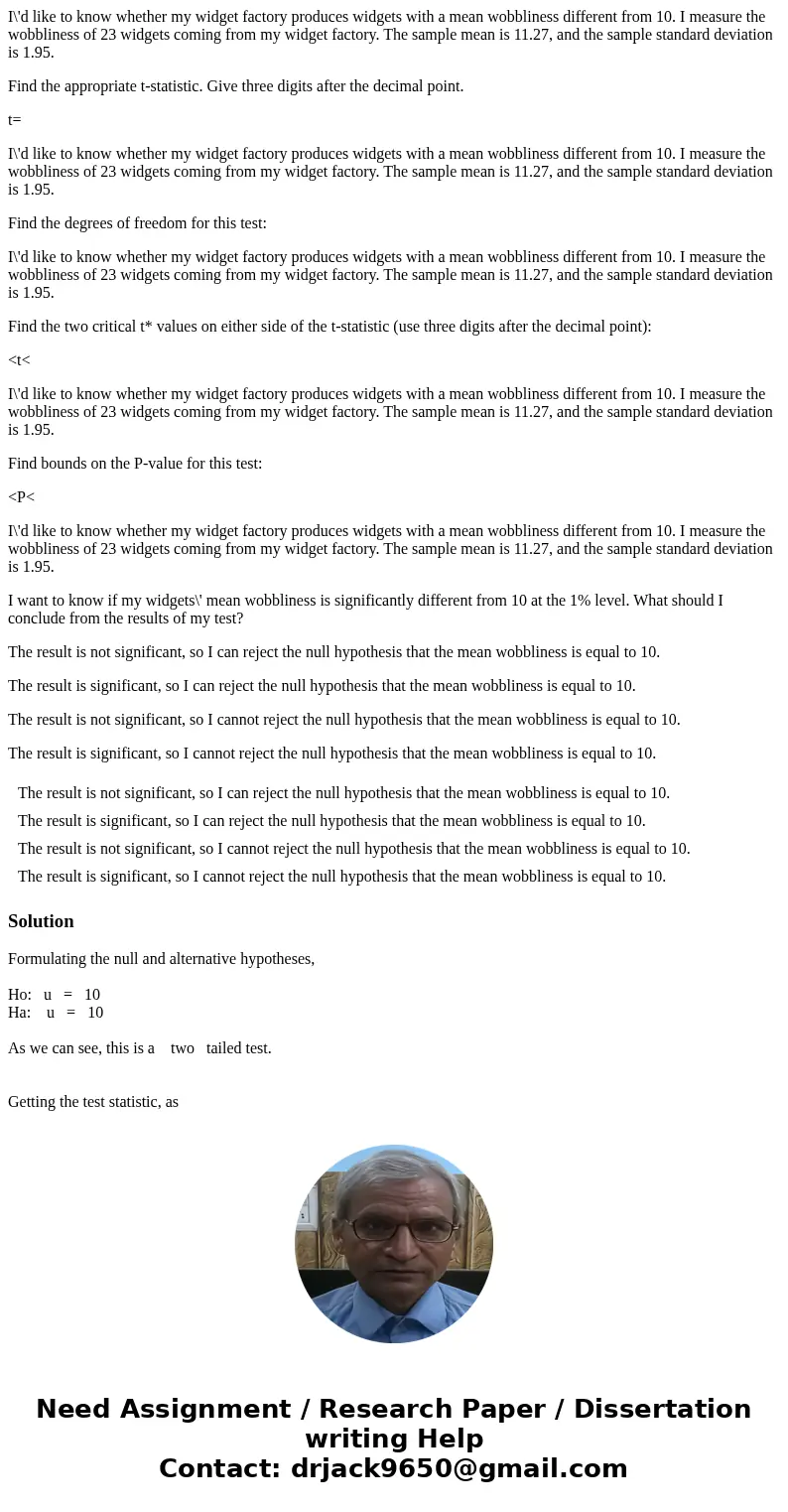I\'d like to know whether my widget factory produces widgets with a mean wobbliness different from 10. I measure the wobbliness of 23 widgets coming from my wid I\'d like to know whether my widget factory produces widgets with a mean wobbliness different from 10. I measure the wobbliness of 23 widgets coming from my wid