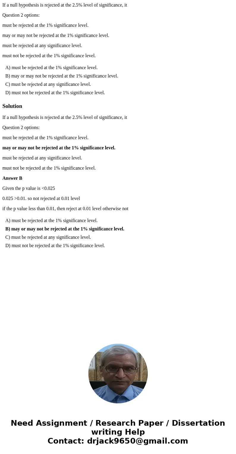 If a null hypothesis is rejected at the 2.5% level of significance, it Question 2 options: must be rejected at the 1% significance level. may or may not be reje