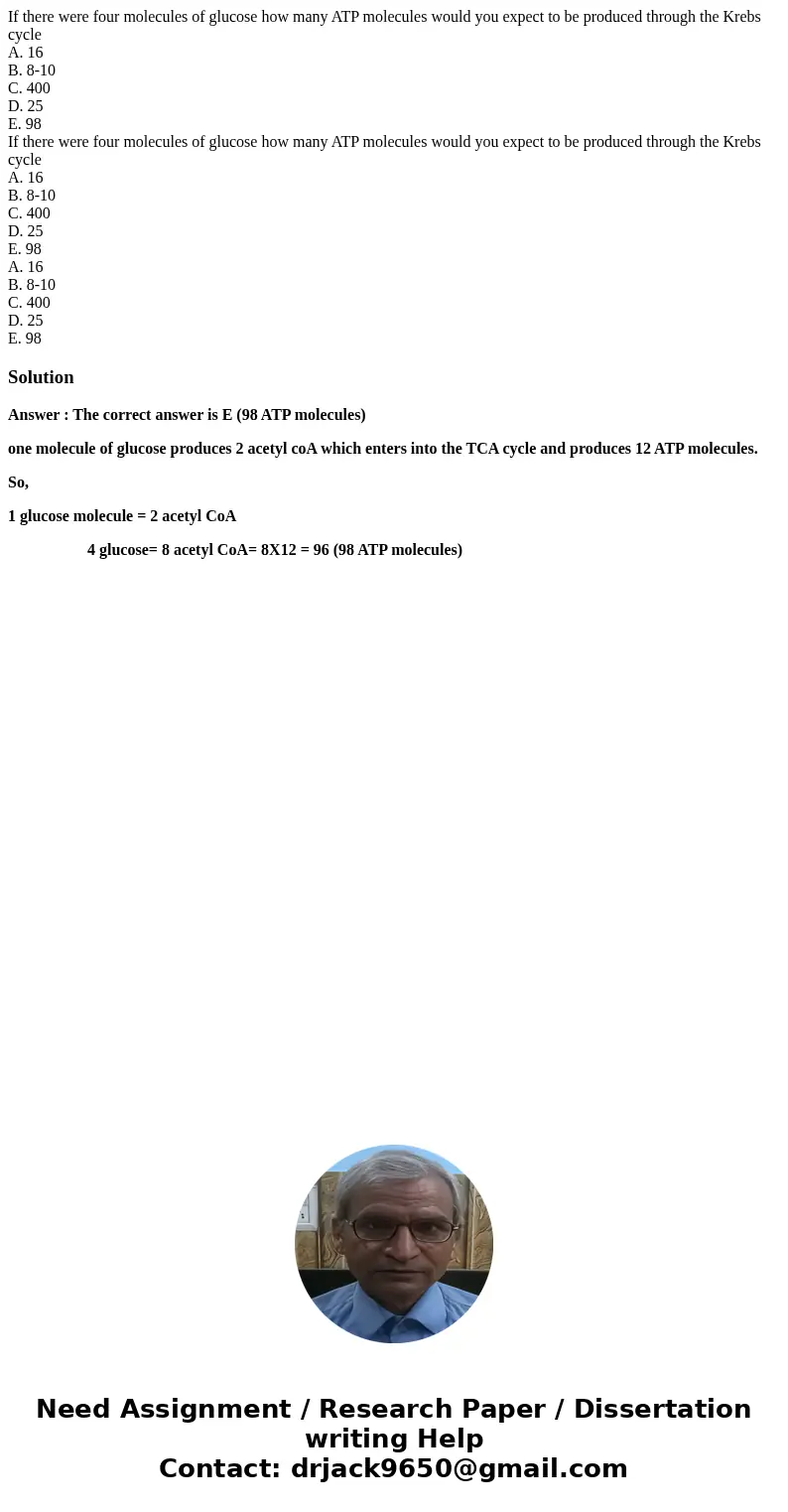 If there were four molecules of glucose how many ATP molecules would you expect to be produced through the Krebs cycle A. 16 B. 8-10 C. 400 D. 25 E. 98 If there If there were four molecules of glucose how many ATP molecules would you expect to be produced through the Krebs cycle A. 16 B. 8-10 C. 400 D. 25 E. 98 If there
