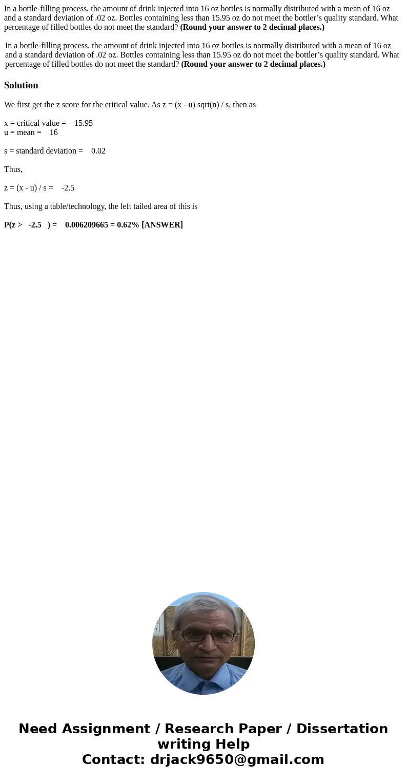 In a bottle-filling process, the amount of drink injected into 16 oz bottles is normally distributed with a mean of 16 oz and a standard deviation of .02 oz. Bo In a bottle-filling process, the amount of drink injected into 16 oz bottles is normally distributed with a mean of 16 oz and a standard deviation of .02 oz. Bo