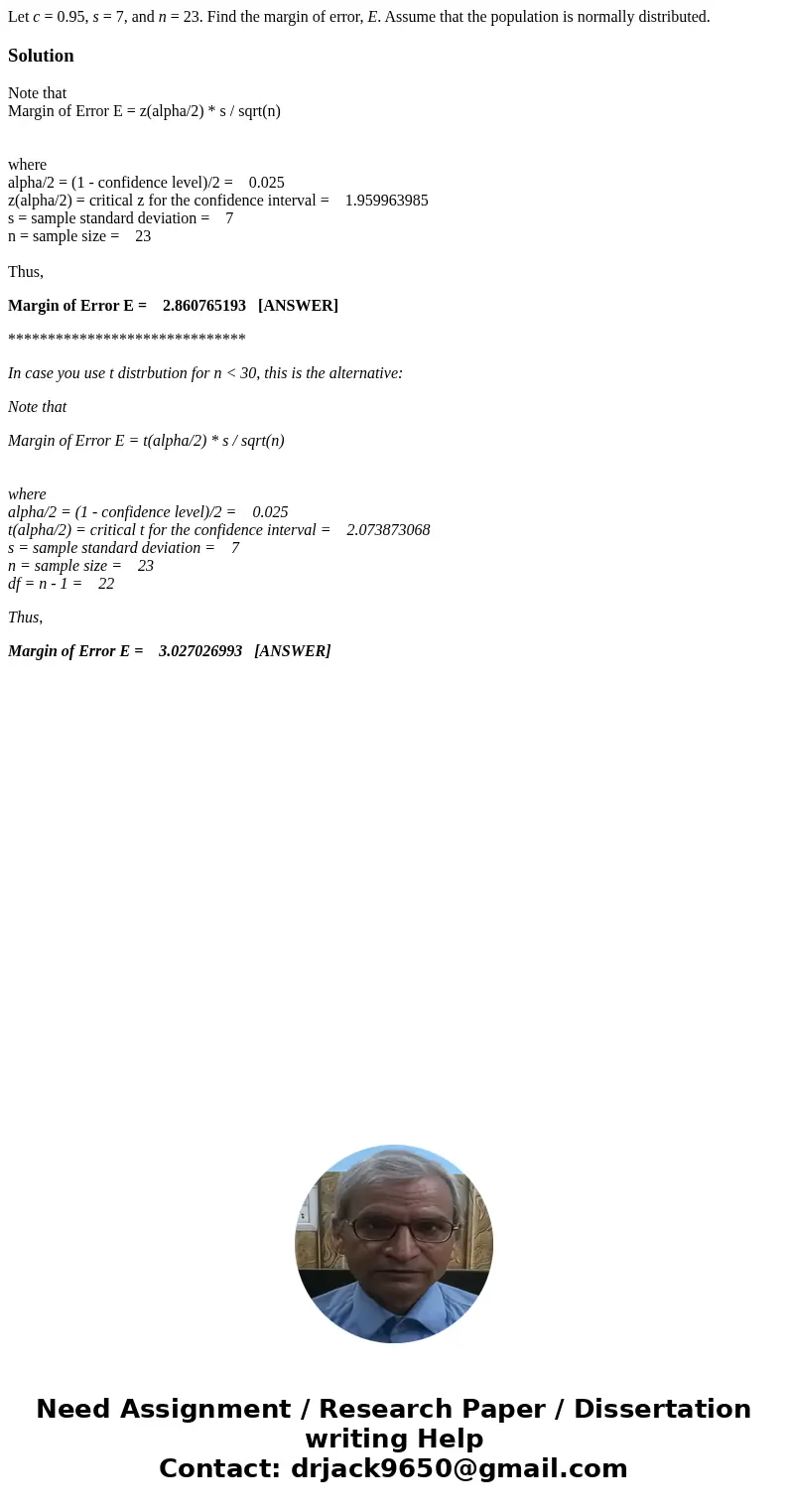Let c = 0.95, s = 7, and n = 23. Find the margin of error, E. Assume that the population is normally distributed.SolutionNote that Margin of Error E = z(alpha/2 Let c = 0.95, s = 7, and n = 23. Find the margin of error, E. Assume that the population is normally distributed.SolutionNote that Margin of Error E = z(alpha/2