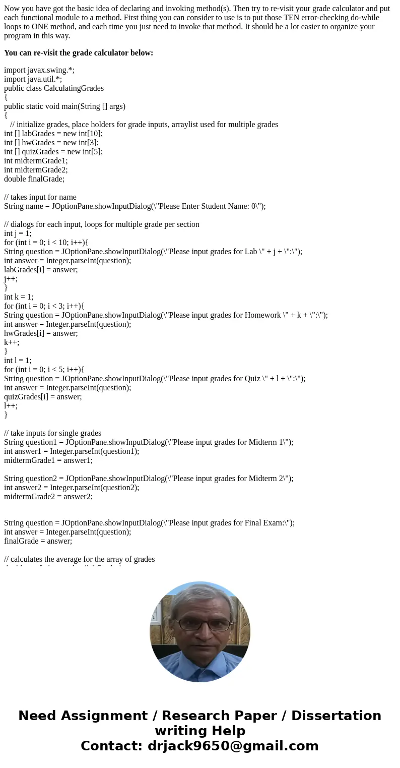 Now you have got the basic idea of declaring and invoking method(s). Then try to re-visit your grade calculator and put each functional module to a method. Firs Now you have got the basic idea of declaring and invoking method(s). Then try to re-visit your grade calculator and put each functional module to a method. Firs
