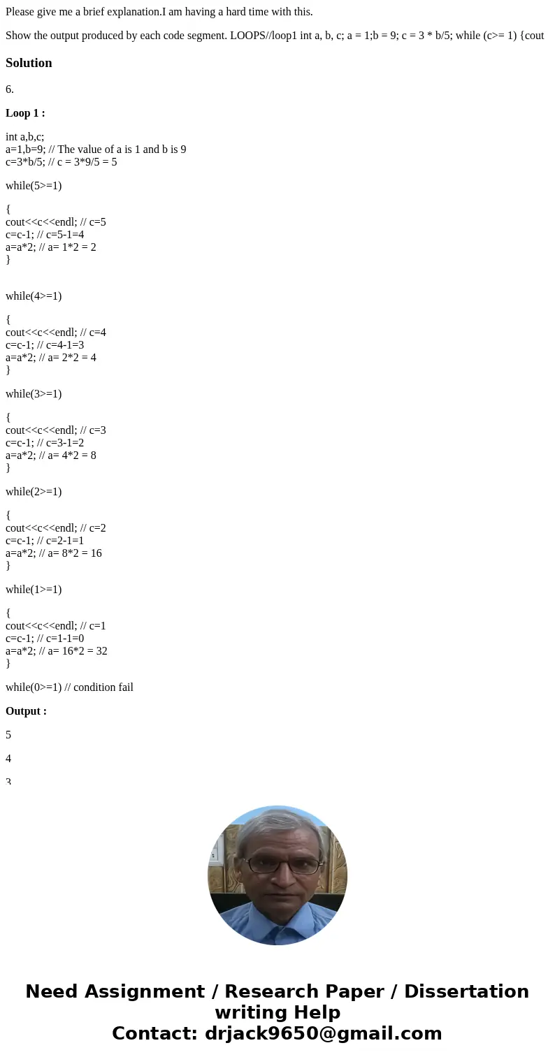 Please give me a brief explanation.I am having a hard time with this. Show the output produced by each code segment. LOOPS//loop1 int a, b, c; a = 1;b = 9; c =  Please give me a brief explanation.I am having a hard time with this. Show the output produced by each code segment. LOOPS//loop1 int a, b, c; a = 1;b = 9; c =