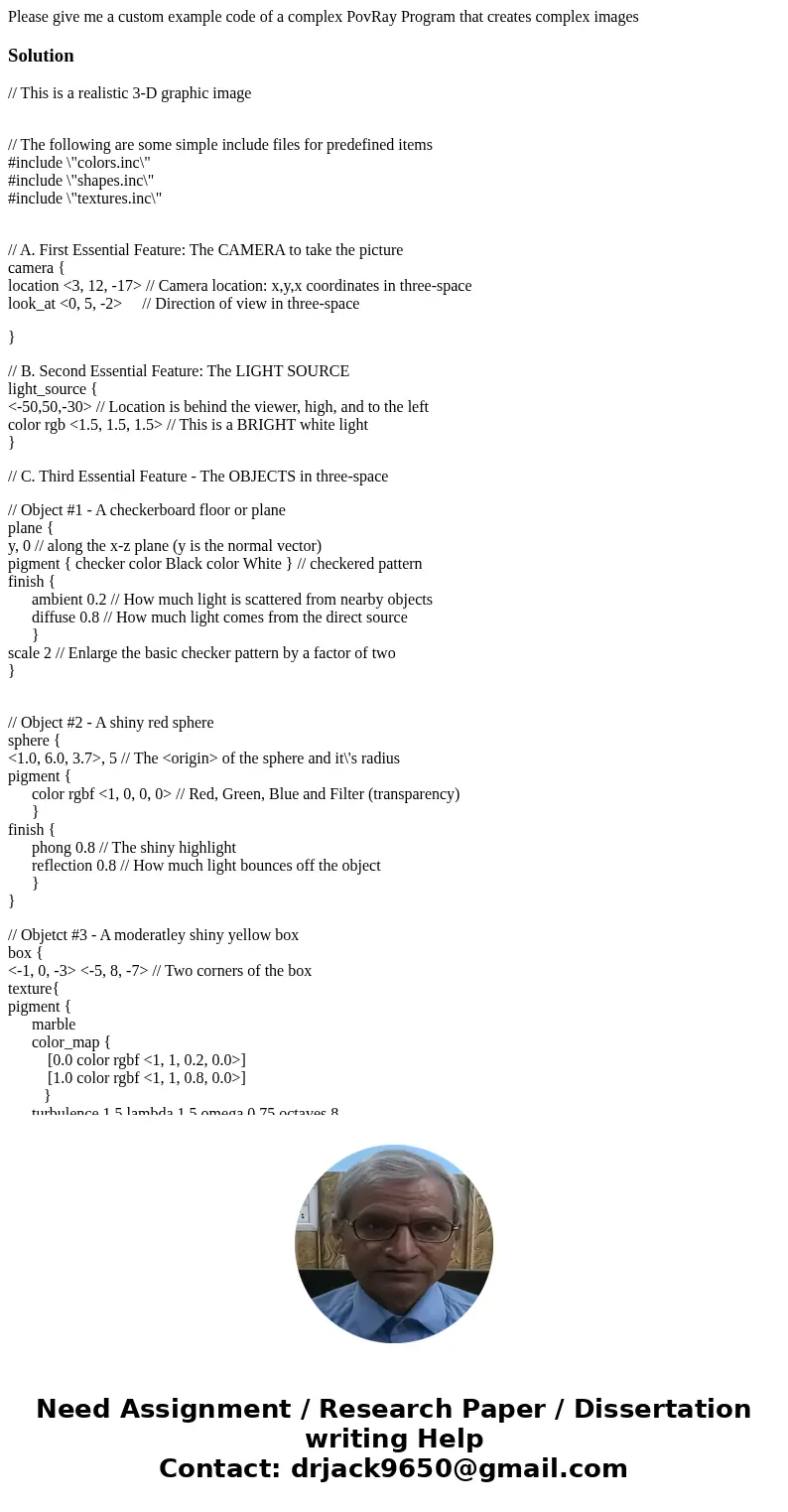 Please give me a custom example code of a complex PovRay Program that creates complex imagesSolution// This is a realistic 3-D graphic image // The following ar Please give me a custom example code of a complex PovRay Program that creates complex imagesSolution// This is a realistic 3-D graphic image // The following ar