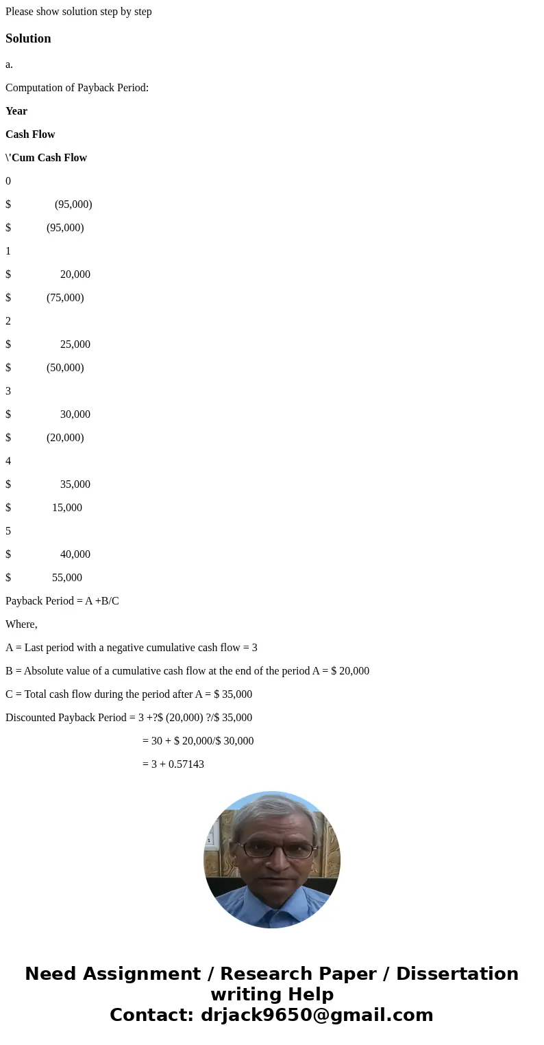 Please show solution step by stepSolutiona. Computation of Payback Period: Year Cash Flow \'Cum Cash Flow 0 $ (95,000) $ (95,000) 1 $ 20,000 $ (75,000) 2 $ 25,  Please show solution step by stepSolutiona. Computation of Payback Period: Year Cash Flow \'Cum Cash Flow 0 $ (95,000) $ (95,000) 1 $ 20,000 $ (75,000) 2 $ 25,