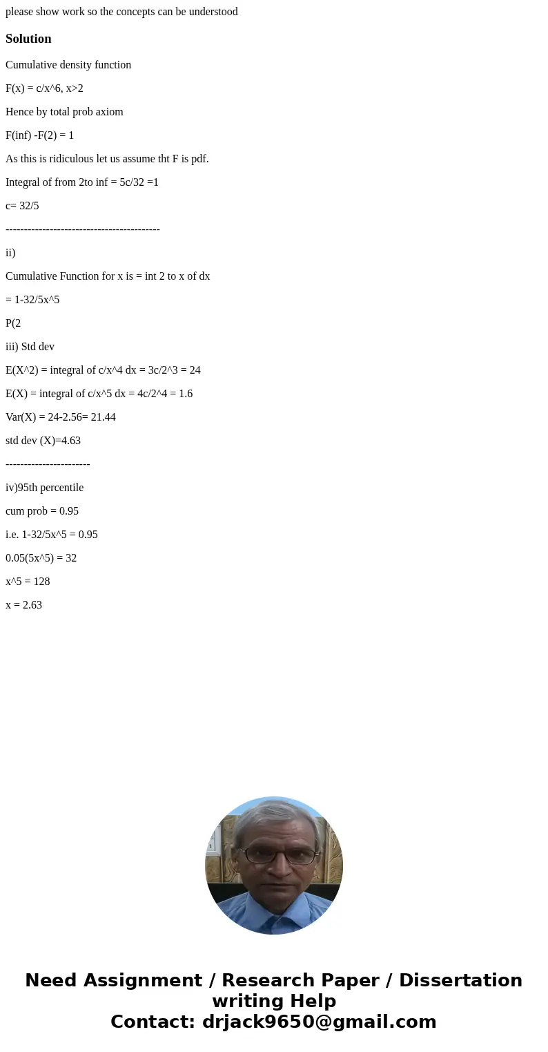 please show work so the concepts can be understoodSolutionCumulative density function F(x) = c/x^6, x>2 Hence by total prob axiom F(inf) -F(2) = 1 As this is please show work so the concepts can be understoodSolutionCumulative density function F(x) = c/x^6, x>2 Hence by total prob axiom F(inf) -F(2) = 1 As this is