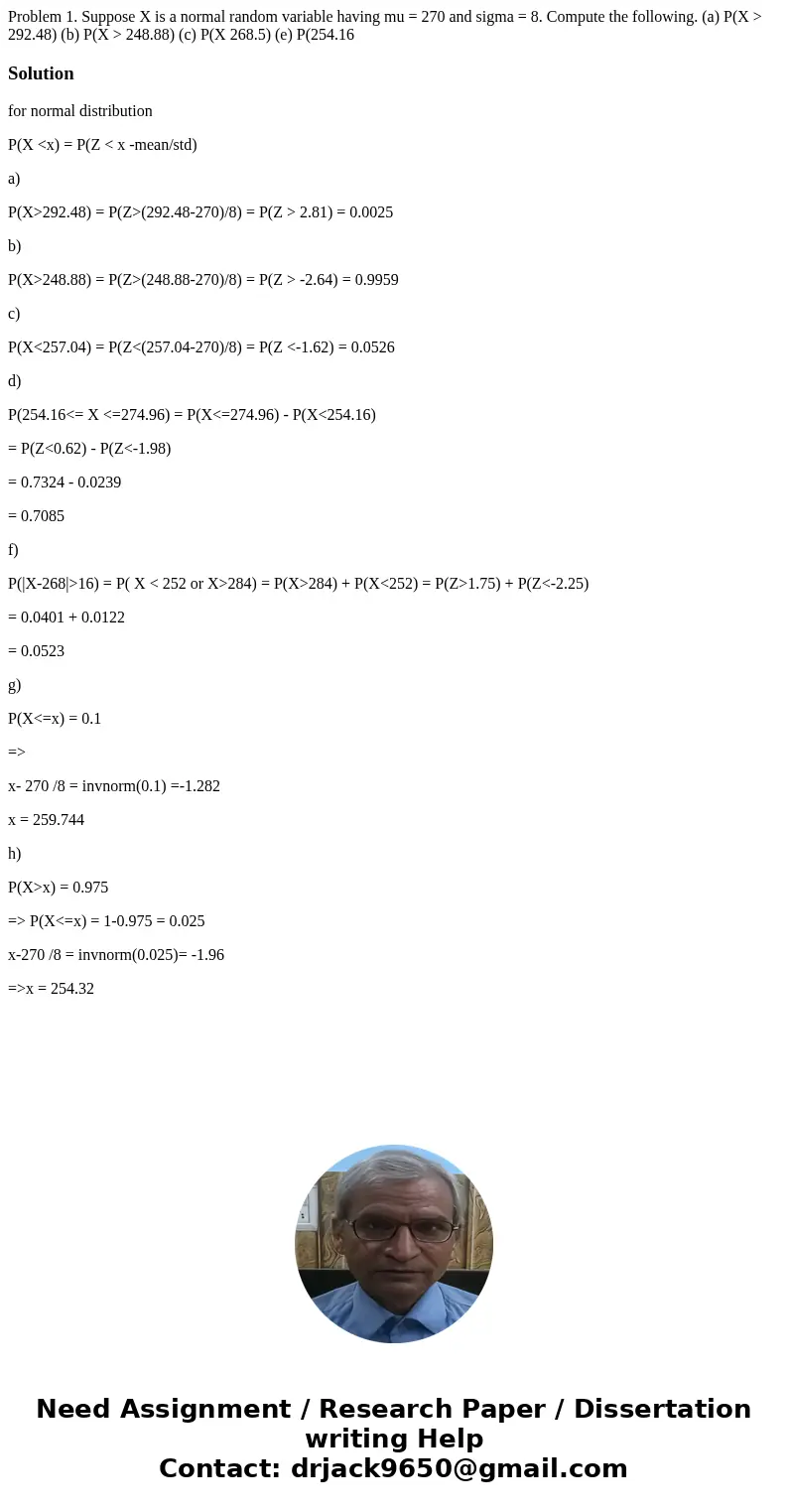 Problem 1. Suppose X is a normal random variable having mu = 270 and sigma = 8. Compute the following. (a) P(X > 292.48) (b) P(X > 248.88) (c) P(X 268.5)  Problem 1. Suppose X is a normal random variable having mu = 270 and sigma = 8. Compute the following. (a) P(X > 292.48) (b) P(X > 248.88) (c) P(X 268.5)