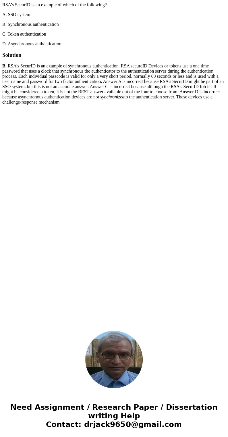 RSA’s SecurID is an example of which of the following? A. SSO system B. Synchronous authentication C. Token authentication D. Asynchronous authenticationSolutio RSA’s SecurID is an example of which of the following? A. SSO system B. Synchronous authentication C. Token authentication D. Asynchronous authenticationSolutio