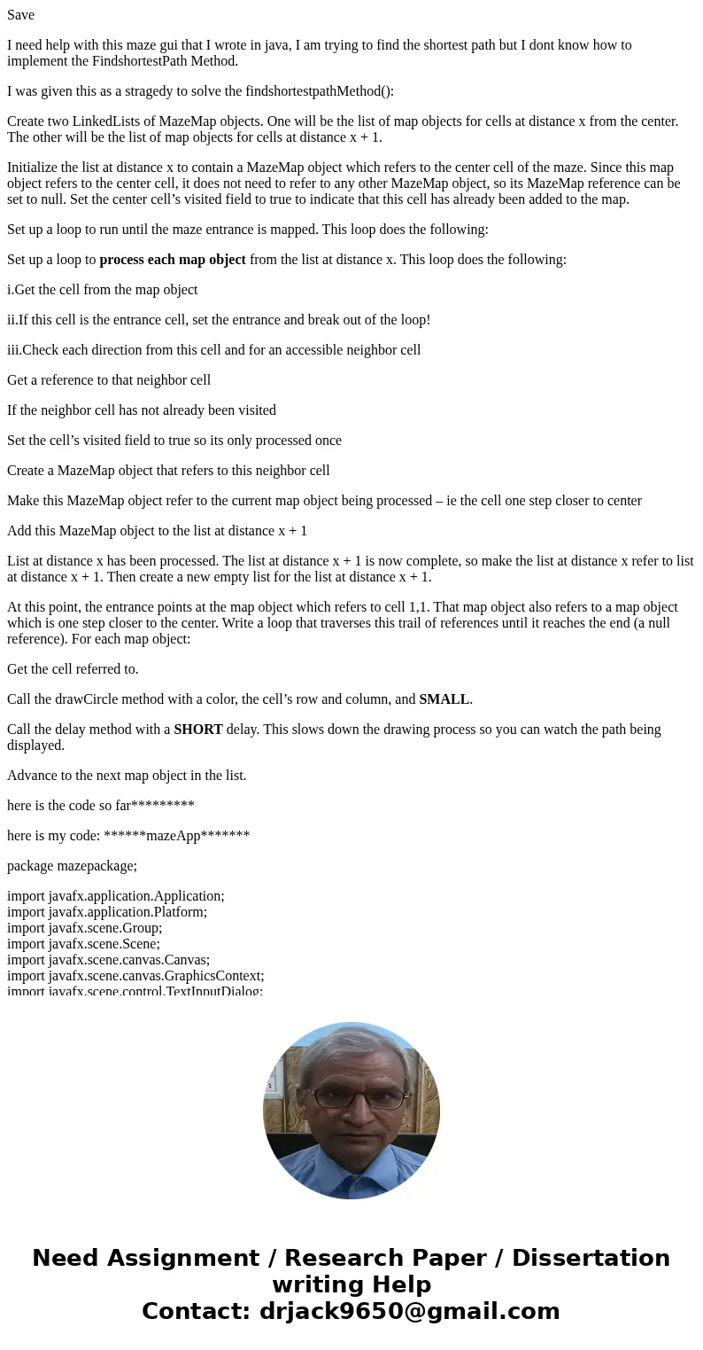Save I need help with this maze gui that I wrote in java, I am trying to find the shortest path but I dont know how to implement the FindshortestPath Method. I  Save I need help with this maze gui that I wrote in java, I am trying to find the shortest path but I dont know how to implement the FindshortestPath Method. I
