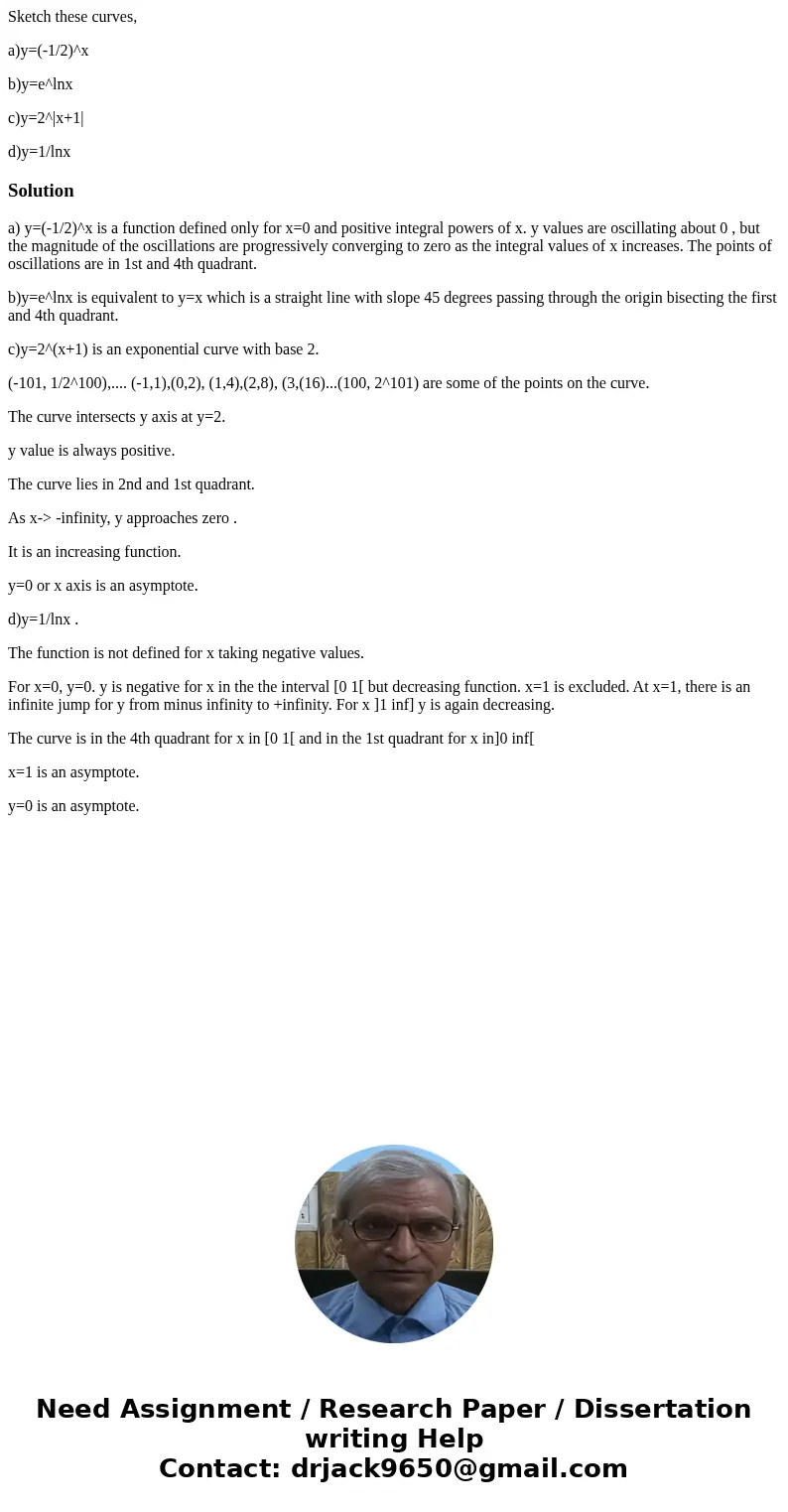 Sketch these curves, a)y=(-1/2)^x b)y=e^lnx c)y=2^|x+1| d)y=1/lnxSolutiona) y=(-1/2)^x is a function defined only for x=0 and positive integral powers of x. y v Sketch these curves, a)y=(-1/2)^x b)y=e^lnx c)y=2^|x+1| d)y=1/lnxSolutiona) y=(-1/2)^x is a function defined only for x=0 and positive integral powers of x. y v