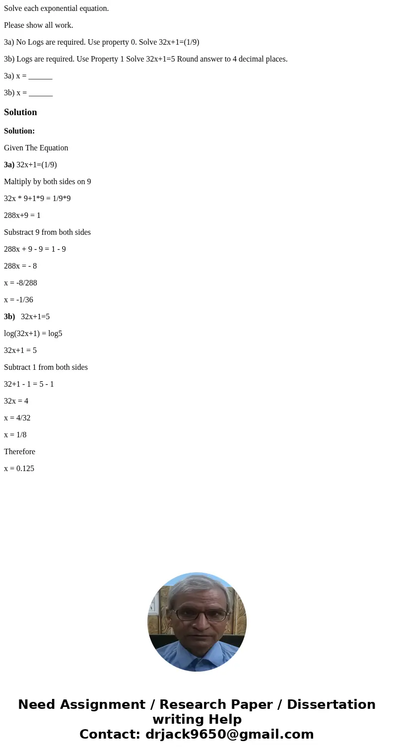 Solve each exponential equation. Please show all work. 3a) No Logs are required. Use property 0. Solve 32x+1=(1/9) 3b) Logs are required. Use Property 1 Solve 3 Solve each exponential equation. Please show all work. 3a) No Logs are required. Use property 0. Solve 32x+1=(1/9) 3b) Logs are required. Use Property 1 Solve 3