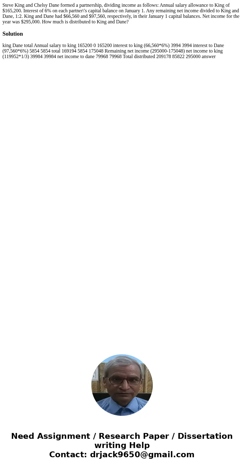 Steve King and Chelsy Dane formed a partnership, dividing income as follows: Annual salary allowance to King of $165,200. Interest of 6% on each partner\'s capi Steve King and Chelsy Dane formed a partnership, dividing income as follows: Annual salary allowance to King of $165,200. Interest of 6% on each partner\'s capi