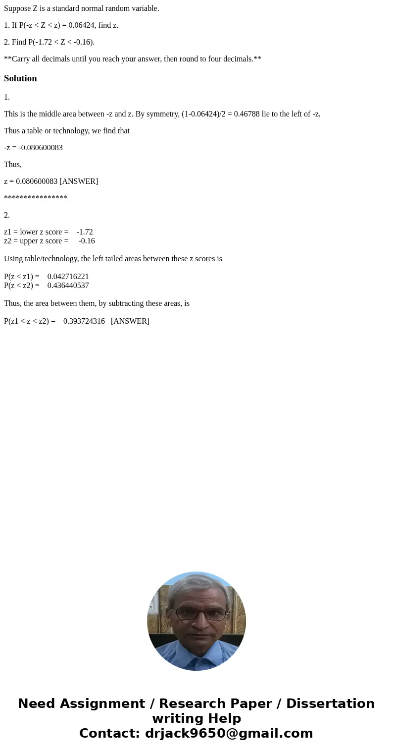 Suppose Z is a standard normal random variable. 1. If P(-z < Z < z) = 0.06424, find z. 2. Find P(-1.72 < Z < -0.16). **Carry all decimals until you  Suppose Z is a standard normal random variable. 1. If P(-z < Z < z) = 0.06424, find z. 2. Find P(-1.72 < Z < -0.16). **Carry all decimals until you