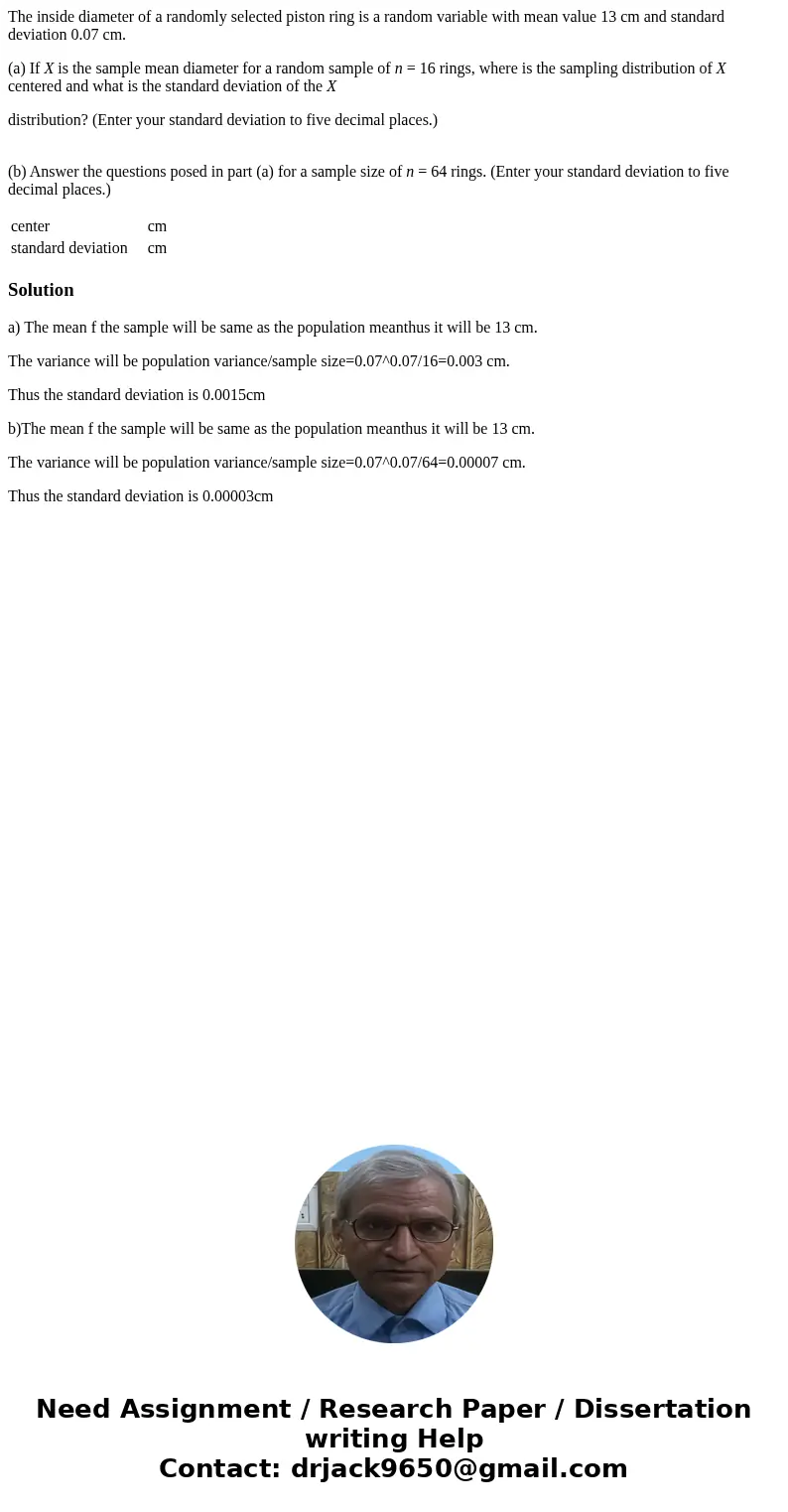 The inside diameter of a randomly selected piston ring is a random variable with mean value 13 cm and standard deviation 0.07 cm. (a) If X is the sample mean di The inside diameter of a randomly selected piston ring is a random variable with mean value 13 cm and standard deviation 0.07 cm. (a) If X is the sample mean di