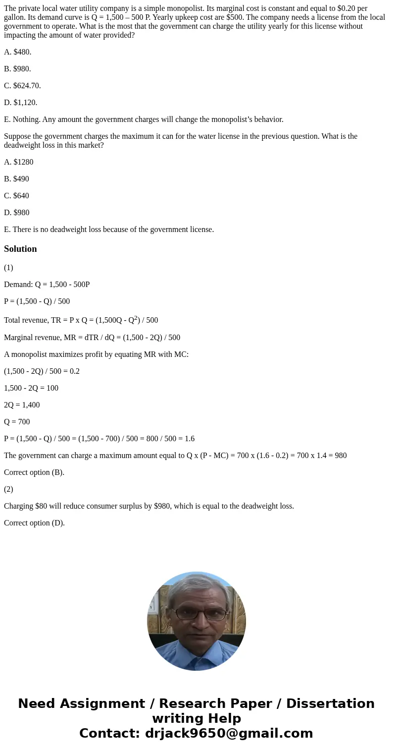 The private local water utility company is a simple monopolist. Its marginal cost is constant and equal to $0.20 per gallon. Its demand curve is Q = 1,500 – 500 The private local water utility company is a simple monopolist. Its marginal cost is constant and equal to $0.20 per gallon. Its demand curve is Q = 1,500 – 500