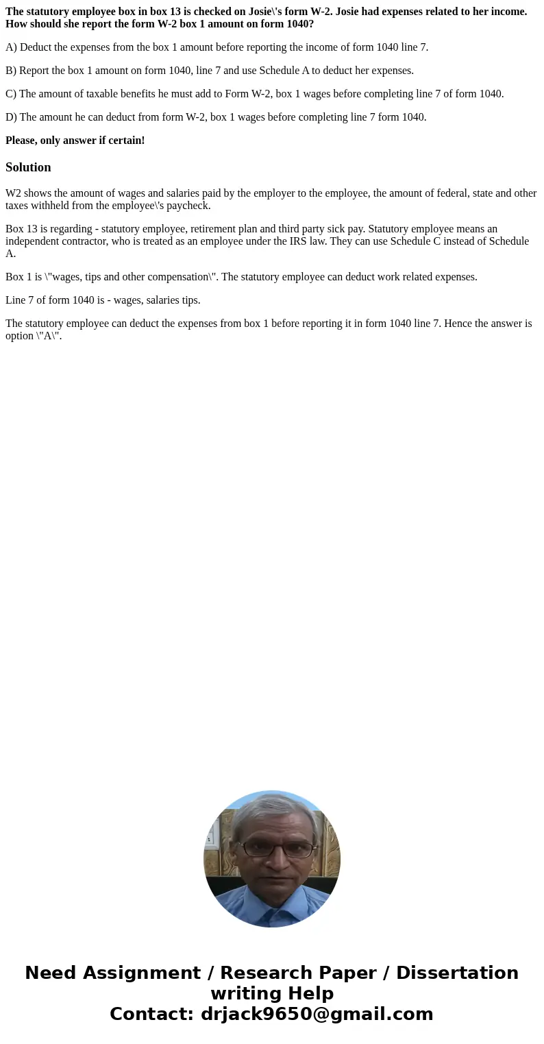 The statutory employee box in box 13 is checked on Josie\'s form W-2. Josie had expenses related to her income. How should she report the form W-2 box 1 amount  The statutory employee box in box 13 is checked on Josie\'s form W-2. Josie had expenses related to her income. How should she report the form W-2 box 1 amount
