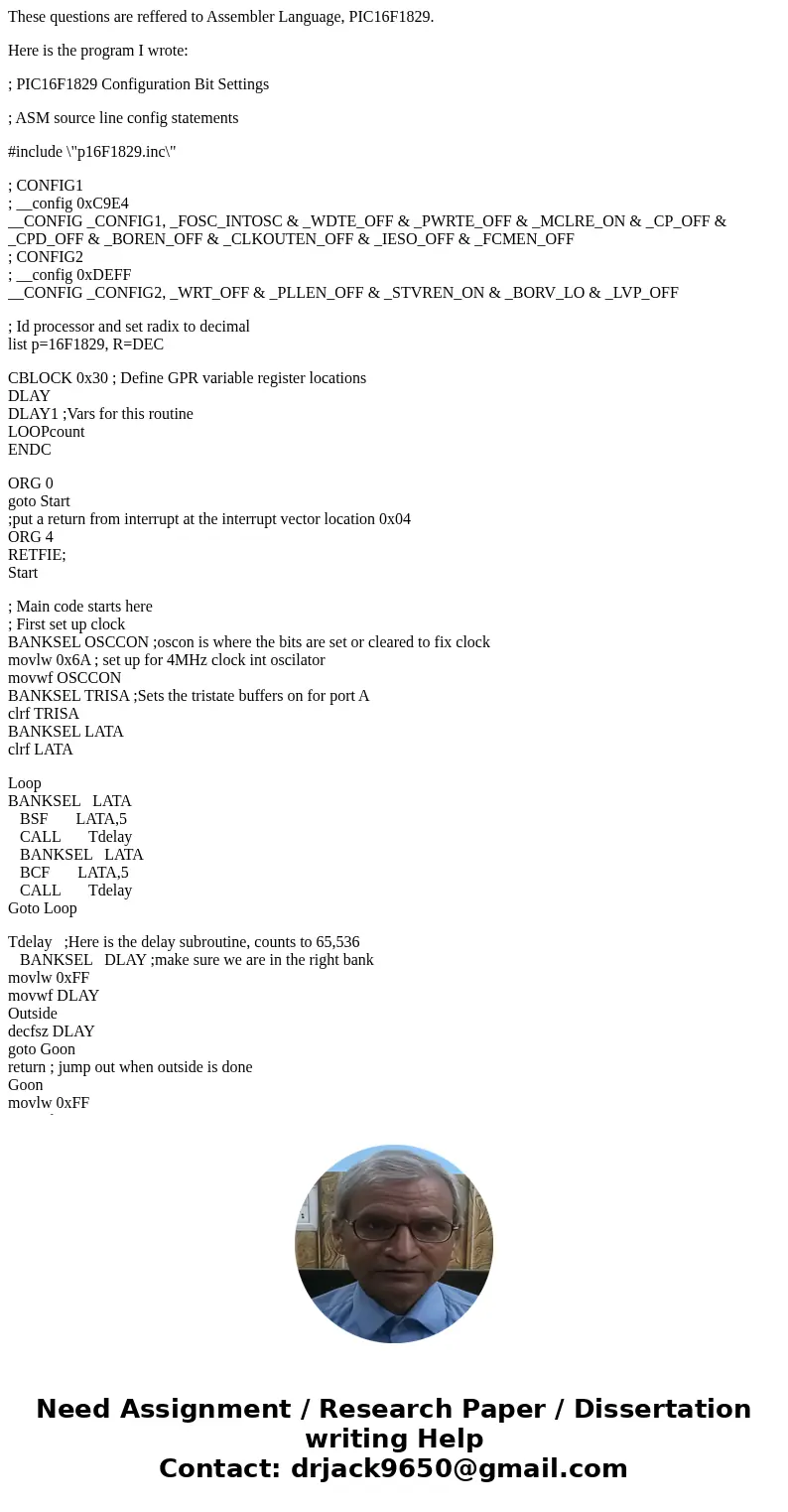 These questions are reffered to Assembler Language, PIC16F1829. Here is the program I wrote: ; PIC16F1829 Configuration Bit Settings ; ASM source line config st These questions are reffered to Assembler Language, PIC16F1829. Here is the program I wrote: ; PIC16F1829 Configuration Bit Settings ; ASM source line config st