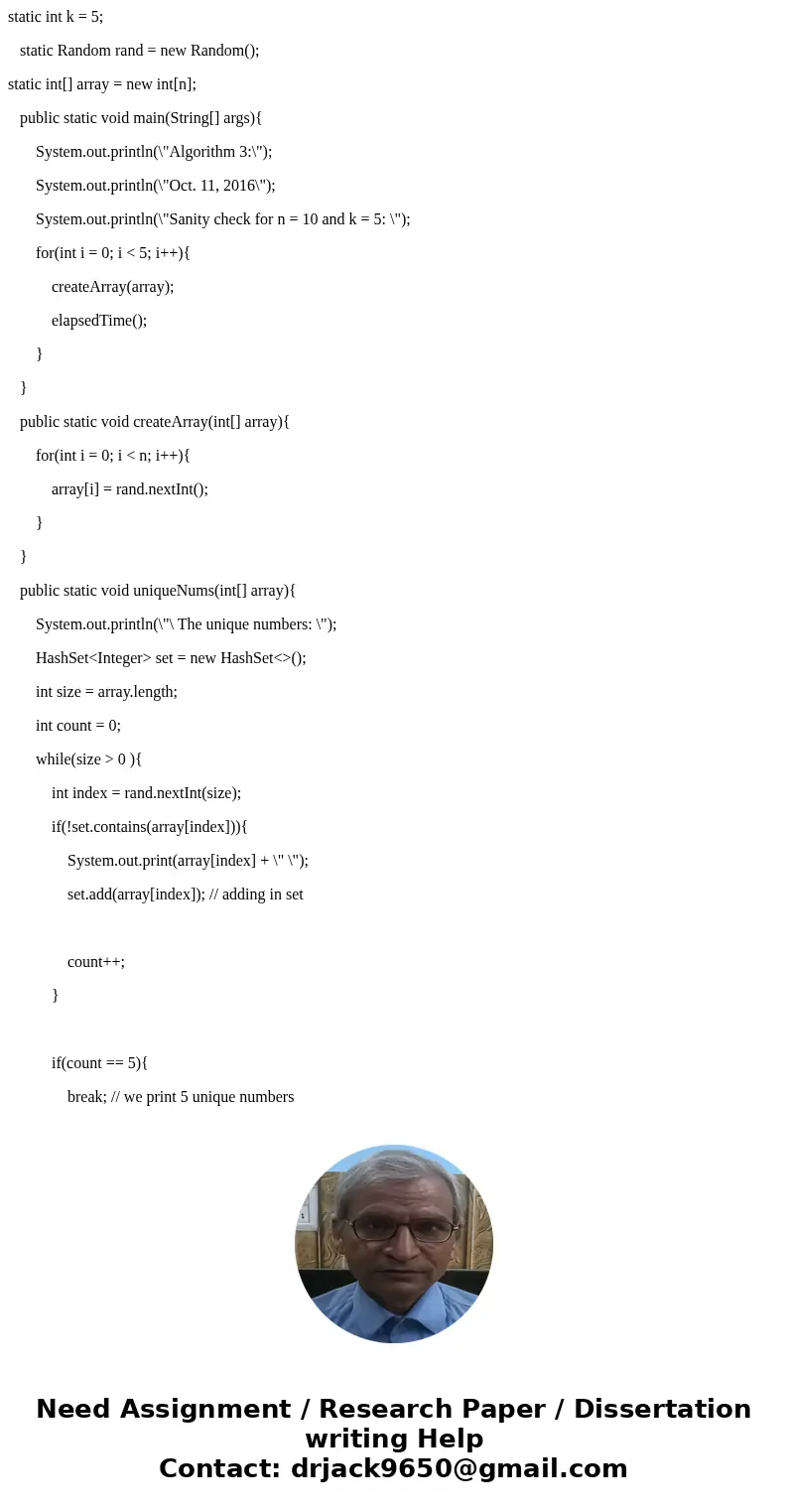 This is what my program looks like so far: import java.util.Random; public class Algorithm3{ static int n = 10; static int k = 5; static Random rand = new Rando This is what my program looks like so far: import java.util.Random; public class Algorithm3{ static int n = 10; static int k = 5; static Random rand = new Rando