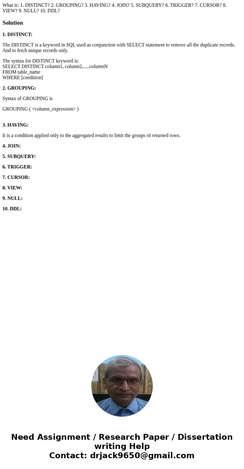 What is: 1. DISTINCT? 2. GROUPING? 3. HAVING? 4. JOIN? 5. SUBQUERY? 6. TRIGGER? 7. CURSOR? 8. VIEW? 9. NULL? 10. DDL?Solution1. DISTINCT: The DISTINCT is a keyw What is: 1. DISTINCT? 2. GROUPING? 3. HAVING? 4. JOIN? 5. SUBQUERY? 6. TRIGGER? 7. CURSOR? 8. VIEW? 9. NULL? 10. DDL?Solution1. DISTINCT: The DISTINCT is a keyw