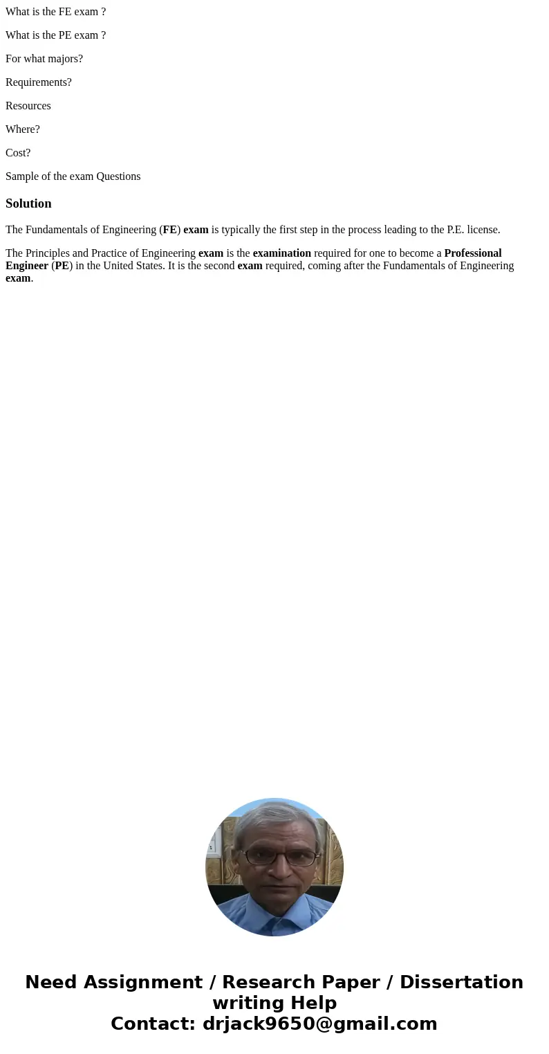What is the FE exam ? What is the PE exam ? For what majors? Requirements? Resources Where? Cost? Sample of the exam QuestionsSolutionThe Fundamentals of Engine What is the FE exam ? What is the PE exam ? For what majors? Requirements? Resources Where? Cost? Sample of the exam QuestionsSolutionThe Fundamentals of Engine