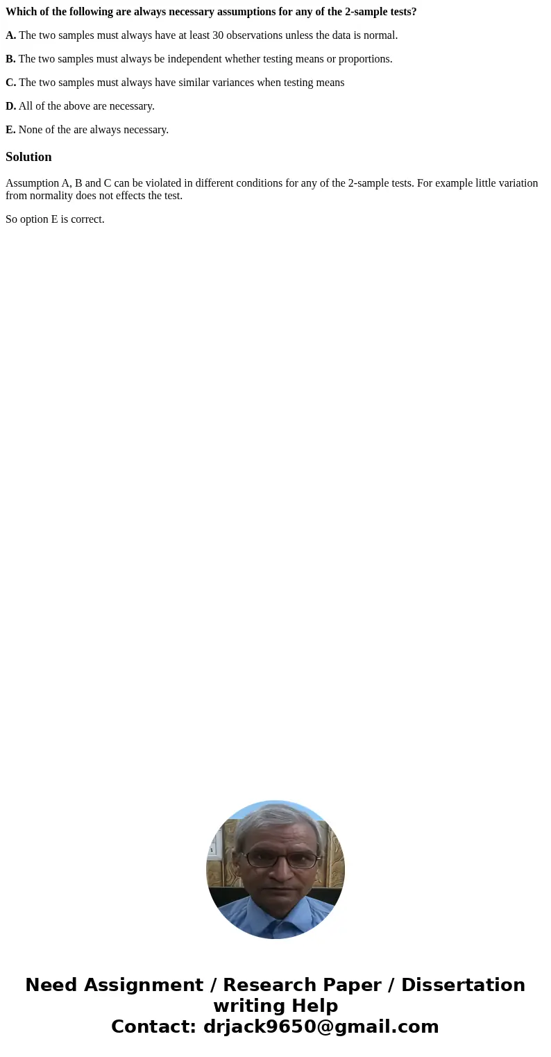 Which of the following are always necessary assumptions for any of the 2-sample tests? A. The two samples must always have at least 30 observations unless the d Which of the following are always necessary assumptions for any of the 2-sample tests? A. The two samples must always have at least 30 observations unless the d