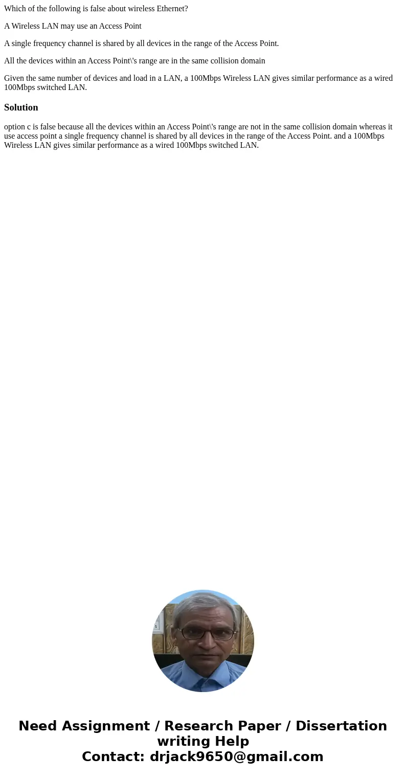 Which of the following is false about wireless Ethernet? A Wireless LAN may use an Access Point A single frequency channel is shared by all devices in the range Which of the following is false about wireless Ethernet? A Wireless LAN may use an Access Point A single frequency channel is shared by all devices in the range