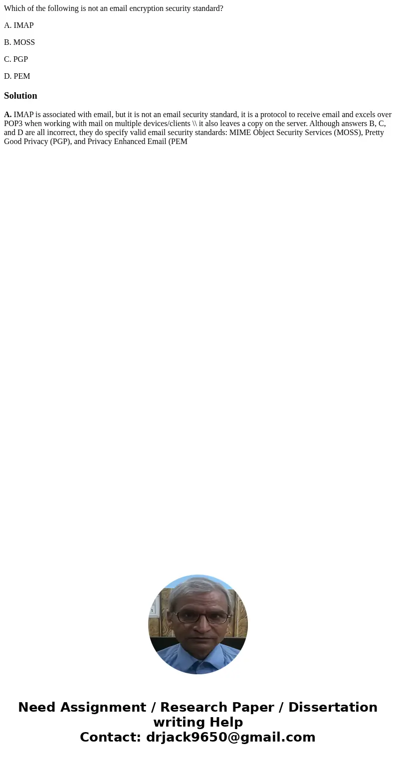 Which of the following is not an email encryption security standard? A. IMAP B. MOSS C. PGP D. PEMSolutionA. IMAP is associated with email, but it is not an ema Which of the following is not an email encryption security standard? A. IMAP B. MOSS C. PGP D. PEMSolutionA. IMAP is associated with email, but it is not an ema