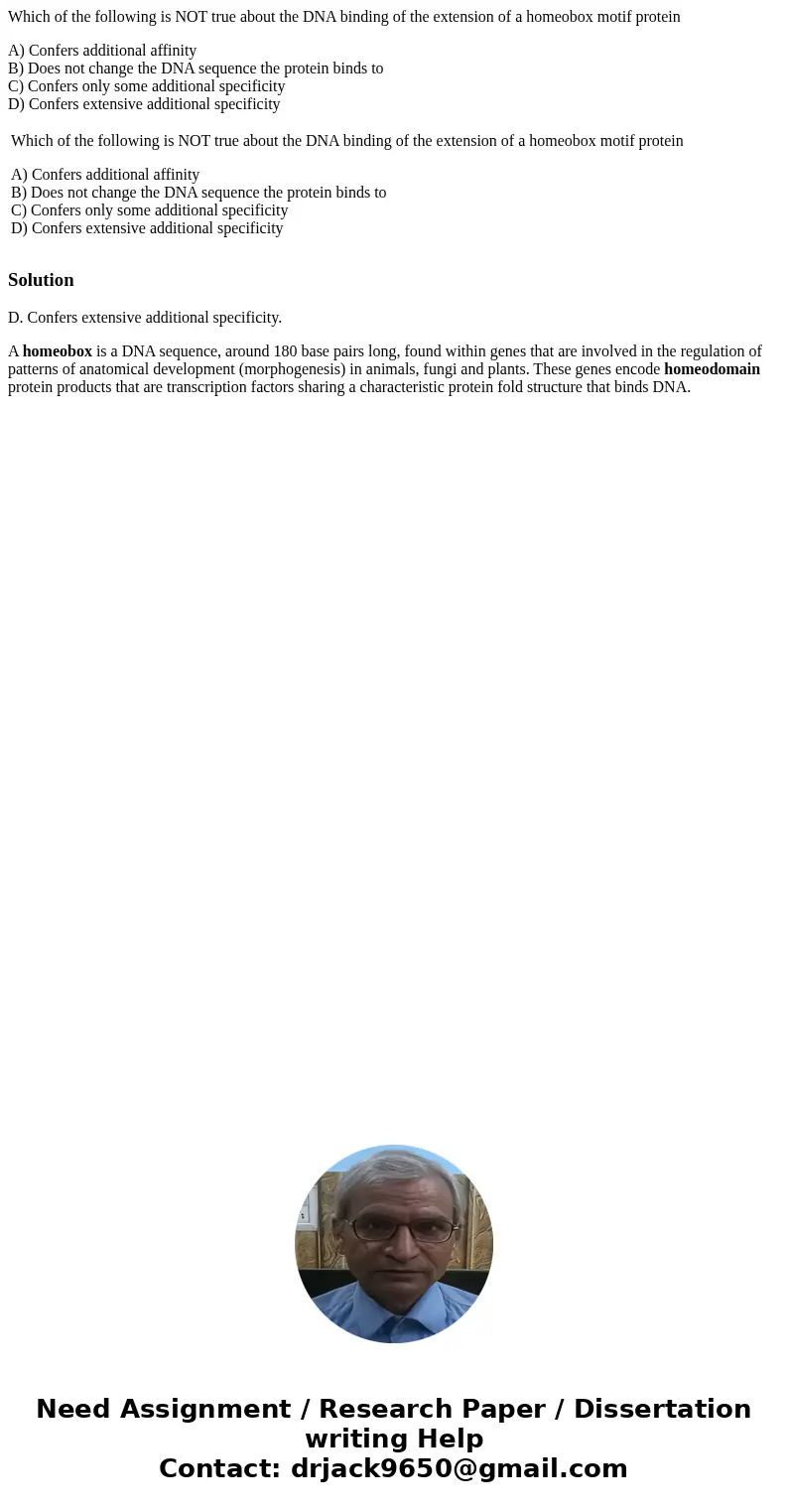Which of the following is NOT true about the DNA binding of the extension of a homeobox motif protein A) Confers additional affinity B) Does not change the DNA  Which of the following is NOT true about the DNA binding of the extension of a homeobox motif protein A) Confers additional affinity B) Does not change the DNA