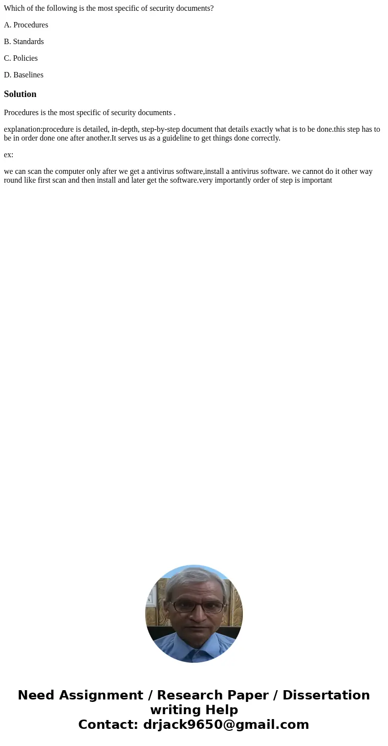 Which of the following is the most specific of security documents? A. Procedures B. Standards C. Policies D. BaselinesSolutionProcedures is the most specific of Which of the following is the most specific of security documents? A. Procedures B. Standards C. Policies D. BaselinesSolutionProcedures is the most specific of